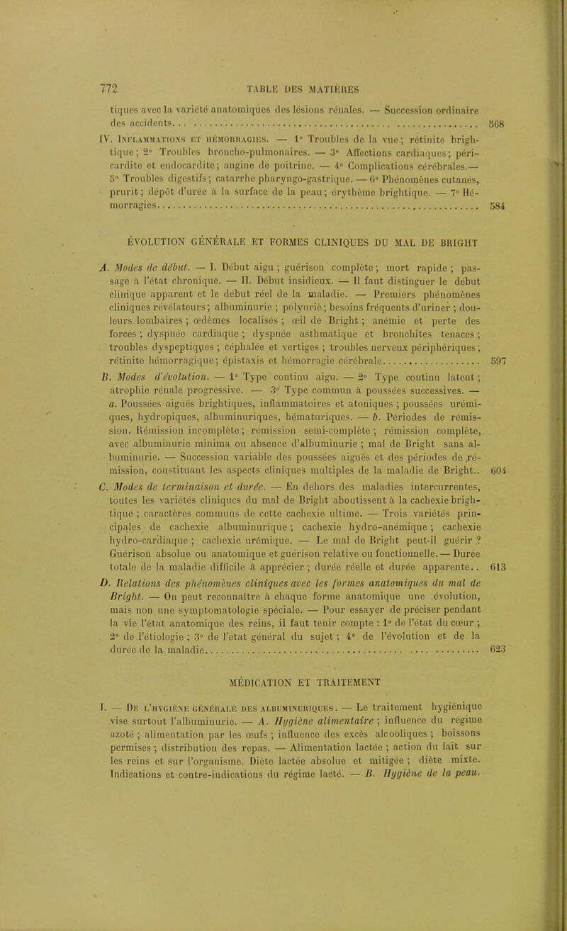 tiques avoc la variété anatomiques des lésions rénales. — Succession ordinaire des accidents 568 IV. Inflammations et hémorragies. — 1 Troubles de la vue; rétinitc brigh- tique ; 2° Troubles broncho-pulmonaires. — 3 Affections cardiaques; péri- cardite et endocardite; angine de poitrine. — 4° Complications cérébrales.— 5° Troubles digestifs; catarrhe pharyngo-gastrique. — 6° Phénomènes cutanés, prurit ; dépôt d’urée à la surface de la peau ; érythème brightique. — 7° Hé- morragies 584 ÉVOLUTION GÉNÉRALE ET FORMES CLINIQUES DU MAL DE BRIGHT A. Modes de début. — T. Début aigu; guérison complète; mort rapide; pas- sage à l’état chronique. — II. Début insidieux. — Il faut distinguer le début clinique apparent et le début réel de la maladie. — Premiers phénomènes cliniques révélateurs; albuminurie ; polyurie; besoins fréquents d’uriner ; dou- leurs lombaires ; œdèmes localisés ; œil de Bright ; anémie et perte des forces ; dyspnée cardiaque ; dyspnée asthmatique et bronchites tenaces ; troubles dyspeptiques ; céphalée et vertiges ; troubles nerveux périphériques ; rétinite hémorragique; épistaxis et hémorragie cérébrale 597 B. Modes dévolution. — 1° Type continu aigu. — 2° Type continu latent ; atrophie rénale progressive. — 3° Type commun à poussées successives. — a. Poussées aiguës brightiques, inflammatoires et atoniques ; poussées urémi- ques, hydropiques, albuminuriques, hématuriques. — b. Périodes de rémis- sion. Rémission incomplète; rémission semi-complète; rémission complète, avec albuminurie minima ou absence d’albuminurie ; mal de Bright sans al- buminurie. — Succession variable des poussées aiguës et des périodes de ré- mission, constituant les aspects cliniques multiples de la maladie de Bright.. 604 C. Modes de terminaison et durée. — En dehors des maladies intercurrentes, toutes les variétés cliniques du mal de Bright aboutissent à la cachexie brigh- tique ; caractères communs de cette cachexie ultime. — Trois variétés prin- cipales de cachexie albuminurique ; cachexie hydro-anémique ; cachexie hydro-cardiaque ; cachexie urémique. — Le mal de Bright peut-il guérir ? Guérison absolue ou anatomique et guérison relative ou fonctionnelle. — Durée totale de la maladie difficile à apprécier; durée réelle et durée apparente.. 613 I). Relations des phénomènes cliniques avec les formes anatomiques du mal de Bright. — On peut reconnaître à chaque forme anatomique une évolution, mais non une symptomatologie spèciale. — Pour essayer de préciser pendant la vie l’état anatomique des reins, il faut tenir compte : 1° de l’état du cœur ; 2° de l’étiologie ; 3° de l'état général du sujet ; 4° de l’évolution et de la durée de la maladie 623 MÉDICATION ET TRAITEMENT 1. — De l’hygiène générale des albuminuriques. — Le traitement hygiénique vise surtout l’albuminurie. — A. Hygiène alimentaire ; influence du régime azoté ; alimentation par les œufs ; influence des excès alcooliques ; boissons permises ; distribution des repas. — Alimentation lactée ; action du lait sur les reins et sur l’organisme. Diète lactée absolue et mitigée ; diète mixte. Indications et contre-indications du régime lacté. — B. liggiène de la peau.