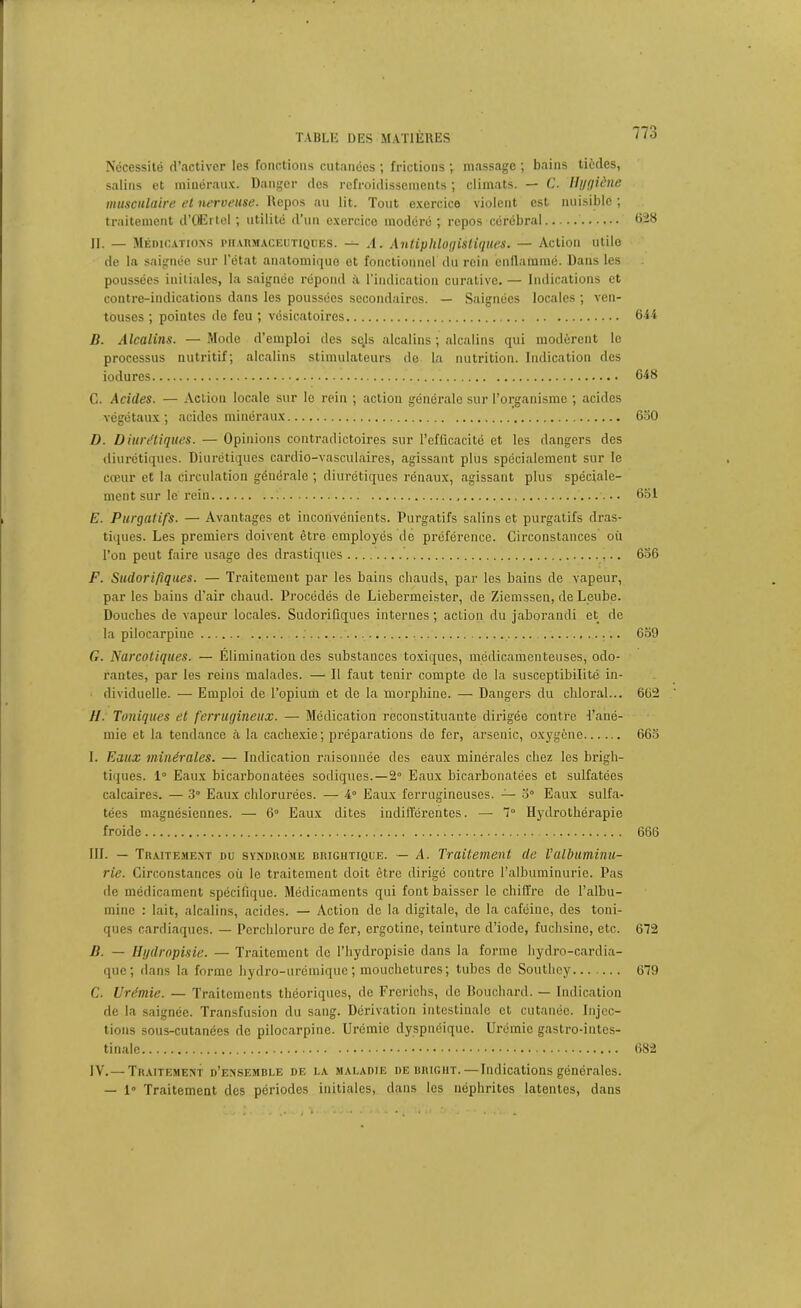 Nécessité d’activer les fonctions cutanées ; frictions ; massage ; bains tièdes, salins et minéraux. Danger des refroidissements ; climats. — C. Hygiène musculaire et nerveuse. Repos au lit. Tout exercice violent est nuisible ; traitement d’OErlel ; utilité d'un exercice modéré; repos cérébral 628 II. — Médications pharmaceutiques. — .1. Antiphlogistiques. — Action utile de la saignée sur l'état anatomique et fonctionnel du rein enflammé. Dans les poussées initiales, la saignée répond à l’indication curative. — Indications et contre-indications dans les poussées secondaires. — Saignées locales ; ven- touses ; pointes de feu ; vésicatoires 644 B. Alcalins. —Mode d’emploi des sojs alcalins ; alcalins qui modèrent le processus nutritif; alcalins stimulateurs de la nutrition. Indication des iodures 648 C. Acides. — Action locale sur le rein ; action générale sur l’organisme ; acides végétaux ; acides minéraux 630 D. Diurétiques. — Opinions contradictoires sur l'efficacité et les dangers des diurétiques. Diurétiques cardio-vasculaires, agissant plus spécialement sur le cœur et la circulation générale ; diurétiques rénaux, agissant plus spéciale- ment sur le rein 651 E. Purgatifs. — Avantages et inconvénients. Purgatifs salins et purgatifs dras- tiques. Les premiers doivent être employés de préférence. Circonstances où l’on peut faire usage des drastiques 656 F. Sudorifiques. — Traitement par les bains chauds, par les bains de vapeur, par les bains d’air chaud. Procédés de Liebermeister, de Ziemssen, de Leube. Douches de vapeur locales. Sudorifiques internes ; action du jaborandi et de la pilocarpine 659 G. Narcotiques. — Élimination des substances toxiques, médicamenteuses, odo- rantes, par les reins malades. — Il faut tenir compte de la susceptibilité in- dividuelle. — Emploi de l’opium et de la morphine. — Dangers du chloral... 662 //. Toniques et ferrugineux. — Médication reconstituante dirigée contre l’ané- mie et la tendance à la cachexie ; préparations de fer, arsenic, oxygène 663 1. Eaux minérales. — Indication raisonnée des eaux minérales chez les brigh- tiques. 1° Eaux bicarbonatées sodiques.—2° Eaux bicarbonatées et sulfatées calcaires. — 3° Eaux chlorurées. — 4° Eaux ferrugineuses. — 5° Eaux sulfa- tées magnésiennes. — 6° Eaux dites indifférentes. — 7“ Hydrothérapie froide 666 III. — Traitement du syndrome brightique. — A. Traitement de T albuminu- rie. Circonstances où le traitement doit être dirigé contre l’albuminurie. Pas de médicament spécifique. Médicaments qui font baisser le chiffre de l’albu- mine : lait, alcalins, acides. — Action de la digitale, de la caféine, des toni- ques cardiaques. — Pcrchlorure de fer, ergotine, teinture d’iode, fuchsine, etc. 672 B. — Hydropisie. — Traitement de l’hydropisie dans la forme hydro-cardia- que; dans la forme hydro-urémique; mouchetures; tubes de Southey 679 C. Urémie. — Traitements théoriques, de Frerichs, de Bouchard. — Indication de la saignée. Transfusion du sang. Dérivation intestinale et cutanée. Injec- tions sous-cutanées de pilocarpine. Urémie dyspnéique. Urémie gastro-intes- tinale 682 IV. — Traitement d’ensemble de la maladie de brigiit.—Indications générales. — 1” Traitement des périodes initiales, dans les néphrites latentes, dans