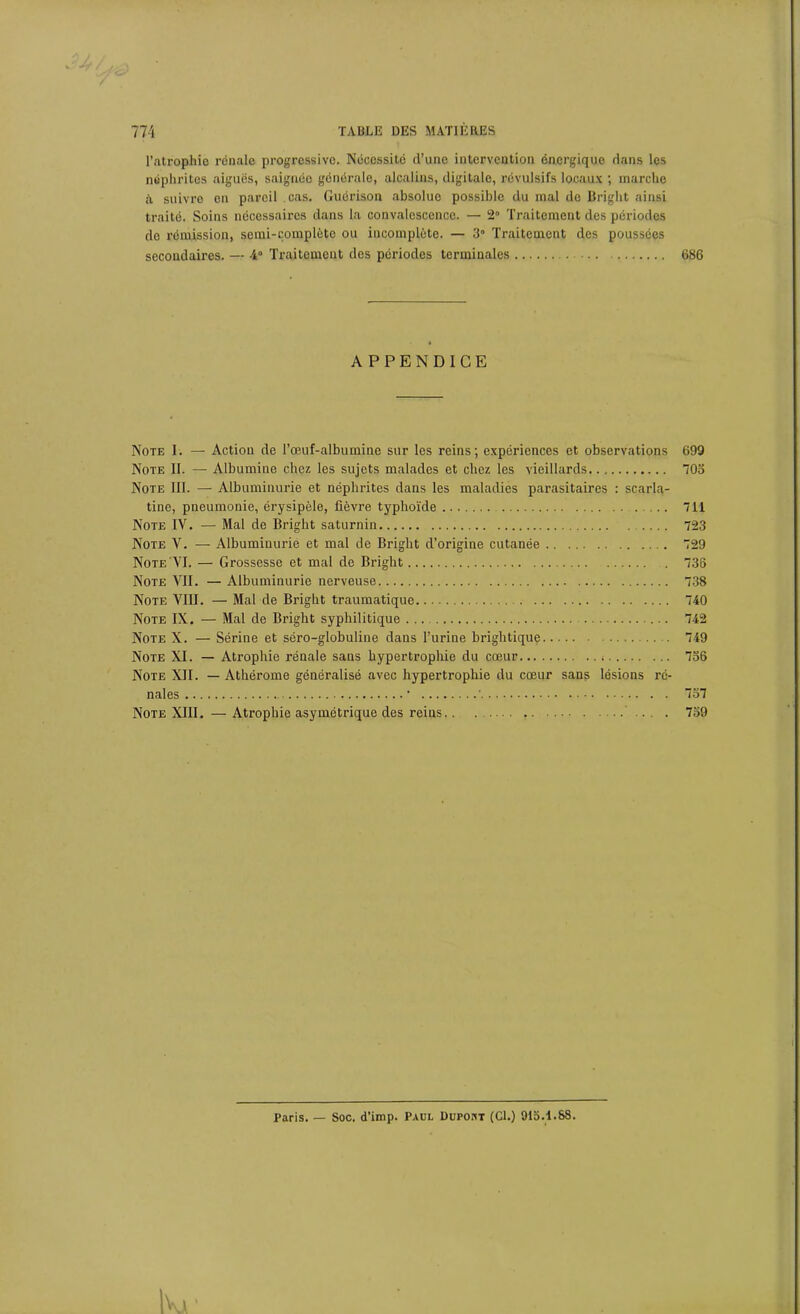 l’atrophie rénale progressive. Nécessité d’une intervention énergique dans les néphrites aiguës, saignée générale, alcalins, digitale, révulsifs locaux ; marche à suivre en pareil cas. Guérison absolue possible du mal de Bright ainsi traité. Soins nécessaires dans la convalescence. — 2° Traitement des périodes do rémission, semi-complète ou incomplète. — 3° Traitement des poussées secondaires. — 4° Traitement des périodes terminales 686 APPENDICE Note I. — Action de Bœuf-albumine sur les reins; expériences et observations 699 Note II. — Albumine chez les sujets malades et chez les vieillards 705 Note III. — Albuminurie et néphrites dans les maladies parasitaires : scarla- tine, pneumonie, érysipèle, fièvre typhoïde 7H Note IV. — Mal de Bright saturnin 723 Note V. — Albuminurie et mal de Bright d’origine cutanée 729 Note VI. — Grossesse et mal de Bright 736 Note VII. — Albuminurie nerveuse 738 Note VIII. — Mal de Bright traumatique 740 Note IX. — Mal de Bright syphilitique 742 Note X. — Sérine et séro-globuline dans l’urine brightique 749 Note XI. — Atrophie rénale sans hyperti’ophie du cœur 736 Note XII. — Athérome généralisé avec hypertrophie du cœur sans lésions ré- nales • ' 737 Note XIII. — Atrophie asymétrique des reins . 759 Paris. — Soc. d’imp. Paul Dupont (Cl.) 913.1.SS.