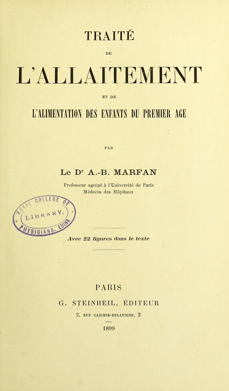 L’ALLAITEMENT ET DE L’ALIMENTATION DES ENFANTS DU PREMIER AGE PAK Le D* A.-B. MARFAN Professeur agrégé à l'Université de Paris Médecin des Hôpitaux Avec 22 figures dans le texte PARIS G. STEINHEIL, ÉDITEUR 2, RUE CASIMIR-DELAVIGNE, 2 1899