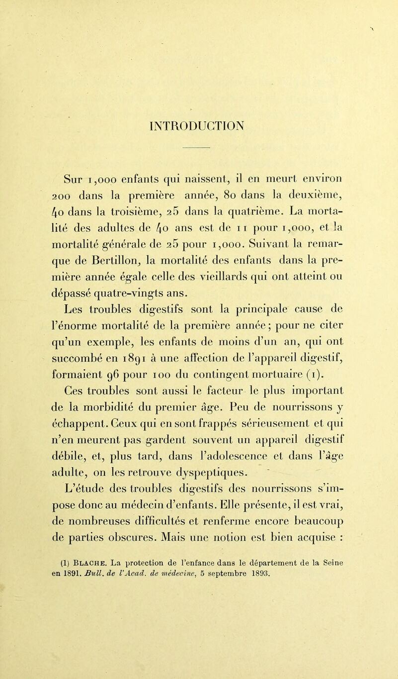 INTRODUCTION Sur 1,000 enfants qui naissent, il en meurt environ 200 dans la première année, 80 dans la deuxième, 4o dans la troisième, 25 dans la quatrième. La morta- lité des adultes de t\o ans est de ii pour i,ooo, et la mortalité générale de 26 pour 1,000. Suivant la remar- que de Bertillon, la mortalité des enfants dans la pre- mière année égale celle des vieillards qui ont atteint ou dépassé quatre-vingts ans. Les troubles digestifs sont la principale cause de l’énorme mortalité de la première année; pour ne citer qu’un exemple, les enfants de moins d’un an, qui ont succombé en 1891 à une affection de l’appareil digestif, formaient 96 pour 100 du contingent mortuaire (1). Ces troubles sont aussi le facteur le plus important de la morbidité du premier âge. Peu de nourrissons y échappent. Ceux qui en sont frappés sérieusement et qui n’en meurent pas gardent souvent un appareil digestif débile, et, plus tard, dans l’adolescence et dans l’âge adulte, on les retrouve dyspeptiques. L’étude des troubles digestifs des nourrissons s’im- pose donc au médecin d’enfants. Elle présente, il est vrai, de nombreuses difficultés et renferme encore beaucoup de parties obscures. Mais une notion est bien acquise : (1) Blache. La protection de l’enfance dans le département de la Seine en 1891. Bull, de l’Acad, de médecine, 5 septembre 1893.