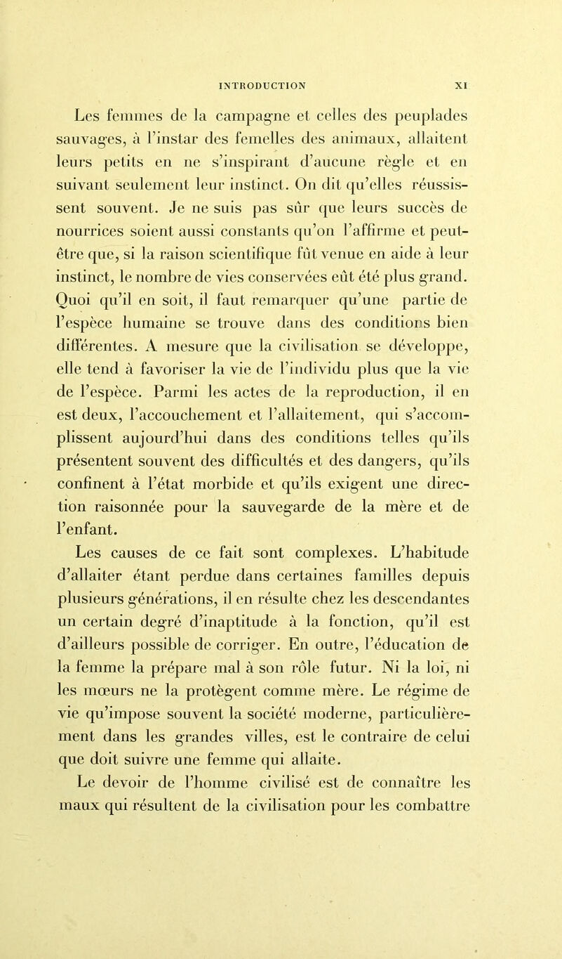 Les femmes de la campagne et celles des peuplades sauvages, à l’instar des femelles des animaux, allaitent leurs petits en ne s’inspirant d’aucune règle et en suivant seulement leur instinct. On dit qu’elles réussis- sent souvent. Je ne suis pas sûr que leurs succès de nourrices soient aussi constants qu’on l’affirme et peut- être que, si la raison scientifique fût venue en aide à leur instinct, le nombre de vies conservées eût été plus grand. Quoi qu’il en soit, il faut remarquer qu’une partie de l’espèce humaine se trouve dans des conditions bien différentes. A mesure que la civilisation se développe, elle tend à favoriser la vie de l’individu plus que la vie de l’espèce. Parmi les actes de la reproduction, il en est deux, l’accouchement et l’allaitement, qui s’accom- plissent aujourd’hui dans des conditions telles qu’ils présentent souvent des difficultés et des dangers, qu’ils confinent à l’état morbide et qu’ils exigent une direc- tion raisonnée pour la sauvegarde de la mère et de l’enfant. Les causes de ce fait sont complexes. L’habitude d’allaiter étant perdue dans certaines familles depuis plusieurs générations, il en résulte chez les descendantes un certain degré d’inaptitude à la fonction, qu’il est d’ailleurs possible de corriger. En outre, l’éducation de la femme la prépare mal à son rôle futur. Ni la loi, ni les mœurs ne la protègent comme mère. Le régime de vie qu’impose souvent la société moderne, particulière- ment dans les grandes villes, est le contraire de celui que doit suivre une femme qui allaite. Le devoir de l’homme civilisé est de connaître les maux qui résultent de la civilisation pour les combattre