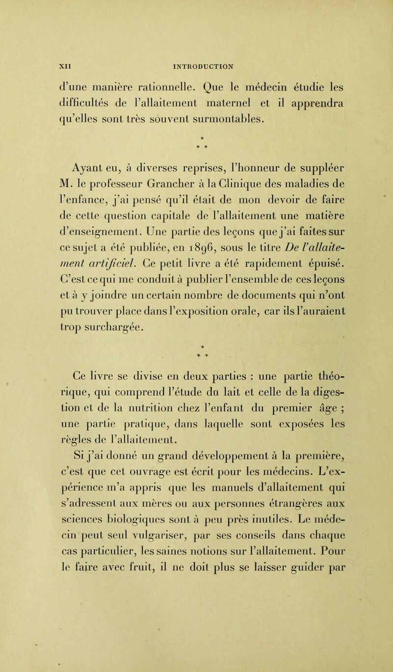 cl’une manière rationnelle. Que le médecin étudie les difficultés de l’allaitement maternel et il apprendra qu’elles sont très souvent surmontables. Ayant eu, à diverses reprises, l’honneur de suppléer M. le professeur Grancher à la Clinique des maladies de l’enfance, j’ai pensé qu’il était de mon devoir de faire de cette question capitale de l’allaitement une matière d’enseignement. Une partie des leçons que j’ai faites sur ce sujet a été publiée, en 1896, sous le titre De l’allaite- ment artificiel. Ce petit livre a été rapidement épuisé. C’est ce qui me conduit à publier l’ensemble de ces leçons et à y joindre un certain nombre de documents qui n’ont pu trouver place dans l’exposition orale, car ils l’auraient trop surchargée. ★ * + Ce livre se divise en deux parties : une partie théo- rique, qui comprend l’étude du lait et celle de la diges- tion et de la nutrition chez l’enfant du premier âge ; une partie pratique, dans laquelle sont exposées les règles de l’allaitement. Si j’ai donné un grand développement à la première, c’est que cet ouvrage est écrit pour les médecins. L’ex- périence m’a appris que les manuels d’allaitement qui s’adressent, aux mères ou aux personnes étrangères aux sciences biologiques sont à peu près inutiles. Le méde- cin peut seul vulgariser, par ses conseils dans chaque cas particulier, les saines notions sur l’allaitement. Pour le faire avec fruit, il ne doit plus se laisser guider par