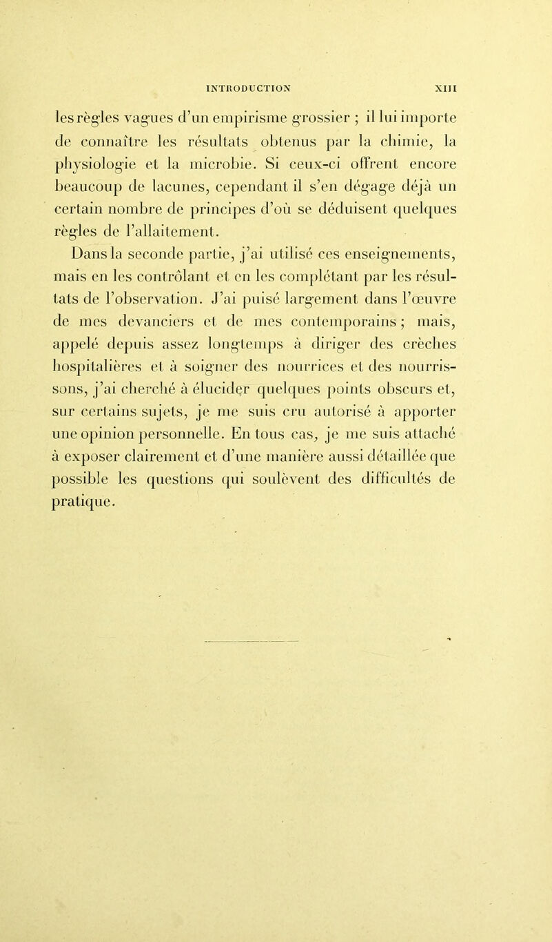 les règles vagues d’un empirisme grossier ; il lui importe de connaître les résultats obtenus par la chimie, la physiologie et la microbie. Si ceux-ci offrent encore beaucoup de lacunes, cependant il s’en dégage déjà un certain nombre de principes d’où se déduisent quelques règles de l’allaitement. Dans la seconde partie, j’ai utilisé ces enseignements, mais en les contrôlant et en les complétant par les résul- tats de l’observation. J’ai puisé largement dans l’œuvre de mes devanciers et de mes contemporains ; mais, appelé depuis assez longtemps à diriger des crèches hospitalières et à soigner des nourrices et des nourris- sons, j’ai cherché à élucider quelques points obscurs et, sur certains sujets, je me suis cru autorisé à apporter une opinion personnelle. En tous cas, je me suis attaché à exposer clairement et d’une manière aussi détaillée que possible les questions qui soulèvent des difficultés de pratique.