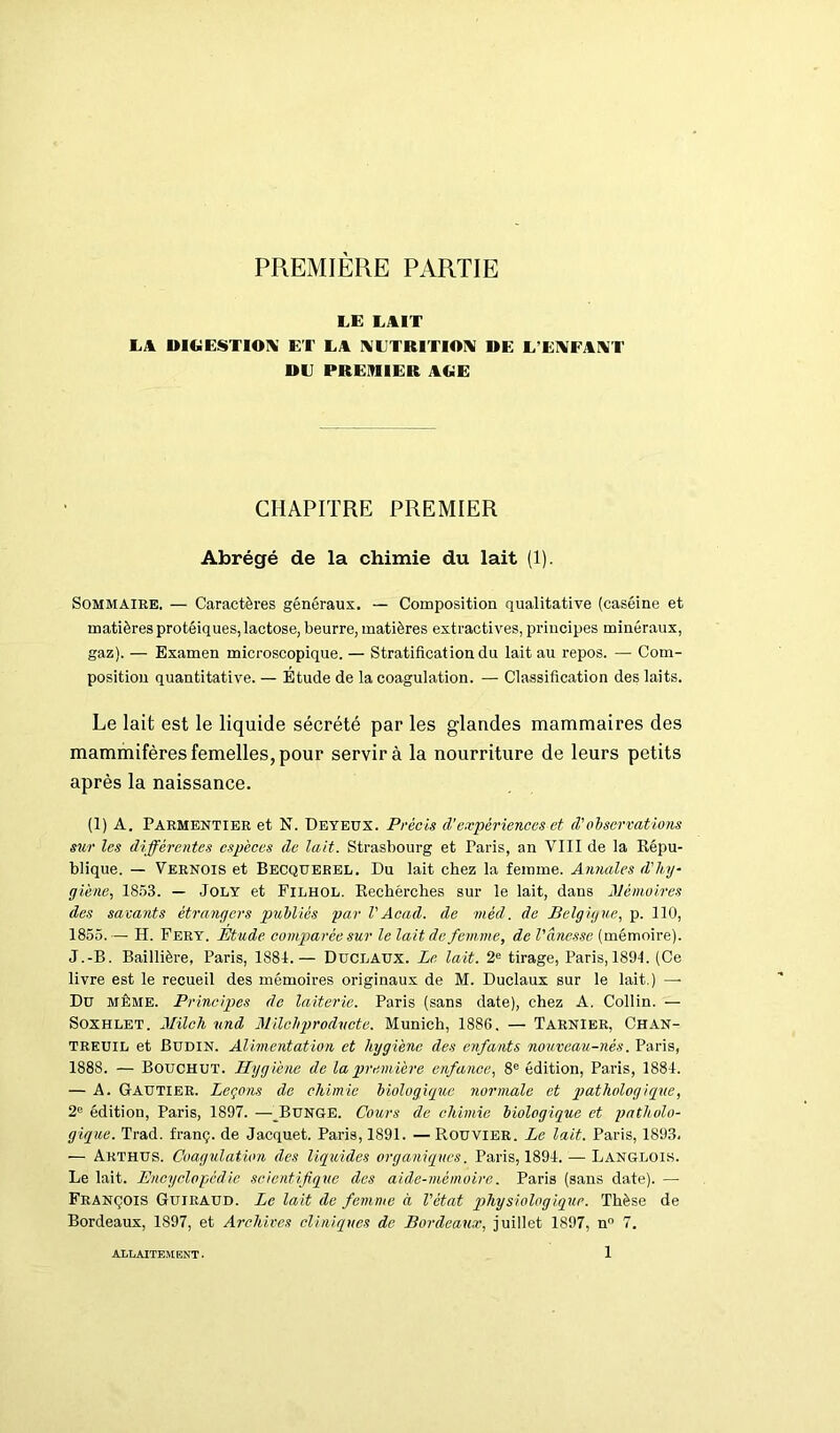 PREMIÈRE PARTIE LE LAIT LA DIGESTIOX ET LA XLTRITIOX DE L’EXFAXT DE PREMIER AGE CHAPITRE PREMIER Abrégé de la chimie du lait (1). Sommaire. — Caractères généraux. — Composition qualitative (caséine et matières protéiques, lactose, beurre, matières extractives, principes minéraux, gaz). — Examen microscopique. — Stratification du lait au repos. — Com- position quantitative. — Etude de la coagulation. — Classification des laits. Le lait est le liquide sécrété par les glandes mammaires des mammifères femelles, pour servir à la nourriture de leurs petits après la naissance. (1) A. Parmentier et N. Deyeux. Précis d’expériences et (Vobservations sur les différentes espèces de lait. Strasbourg et Paris, an VIII de la Répu- blique. — Vernois et Becquerel. Du lait chez la femme. Annales d'hy- giène, 1853. — Joly et Filhol. Rechérches sur le lait, dans Mémoires des savants étrangers publiés par VAcad, de méd. de Belgigue, p. 110, 1855. — H. Fery. Étude comparée sur le lait de femme, de l'ânesse (mémoire). J.-B. Baillière, Paris, 1881.— Duclaux. Le lait. 2e tirage, Paris, 1894. (Ce livre est le recueil des mémoires originaux de M. Duclaux sur le lait.) —• Du même. Principes de laiterie. Paris (sans date), chez A. Collin. — Soxhlet. Mile h und Milchproducte. Munich, 1886. — TarnIer, Chan- treuil et Budin. Alimentation et hygiène des enfants nouveau-nés. Paris, 1888. — Bouchut. Hygiène de la première enfance, 8e édition, Paris, 1881. — A. Gautier. Leçons de chimie biologique normale et pathologique, 2e édition, Paris, 1897. — Bunge. Cours de chimie biologique et patholo- gique. Trad. franç. de Jacquet. Paris, 1891. — Rouvier. Le lait. Paris, 1893. — Arthus. Coagulation des liquides organiques. Paris, 1891. — Langlois. Le lait. Encyclopédie scientifique des aide-mémoire. Paris (sans date). — François Guiraud. Le lait de femme à l'état pjhysiologiquc. Thèse de Bordeaux, 1897, et Archives cliniques de Bordeaux, juillet 1897, n° 7.