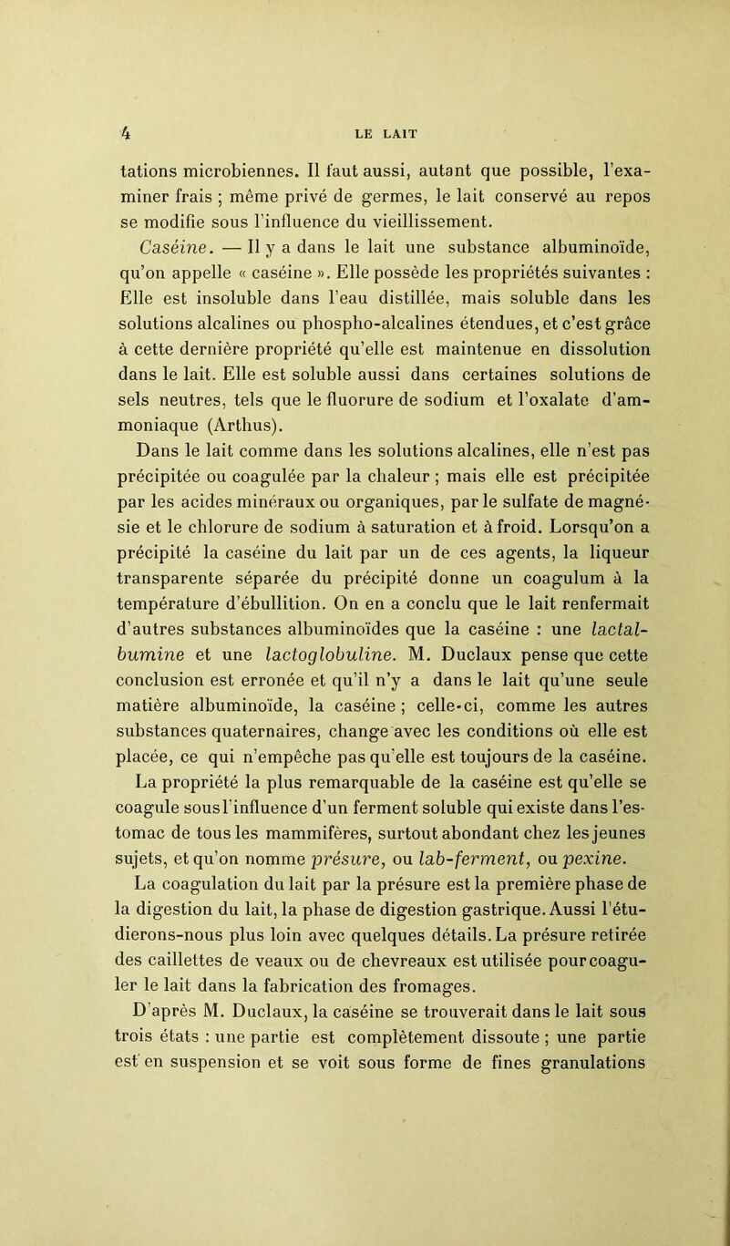 tâtions microbiennes. Il faut aussi, autant que possible, l’exa- miner frais ; même privé de germes, le lait conservé au repos se modifie sous l’influence du vieillissement. Caséine. —Il y a dans le lait une substance albuminoïde, qu’on appelle « caséine ». Elle possède les propriétés suivantes : Elle est insoluble dans l’eau distillée, mais soluble dans les solutions alcalines ou phospho-alcalines étendues, et c’est grâce à cette dernière propriété qu’elle est maintenue en dissolution dans le lait. Elle est soluble aussi dans certaines solutions de sels neutres, tels que le fluorure de sodium et l’oxalate d’am- moniaque (Arthus). Dans le lait comme dans les solutions alcalines, elle n’est pas précipitée ou coagulée par la chaleur ; mais elle est précipitée par les acides minéraux ou organiques, parle sulfate de magné- sie et le chlorure de sodium à saturation et à froid. Lorsqu’on a précipité la caséine du lait par un de ces agents, la liqueur transparente séparée du précipité donne un coagulum à la température d’ébullition. On en a conclu que le lait renfermait d’autres substances albuminoïdes que la caséine : une lactal- bumine et une lactoglobuline. M. Duclaux pense que cette conclusion est erronée et qu’il n’y a dans le lait qu’une seule matière albuminoïde, la caséine ; celle-ci, comme les autres substances quaternaires, change avec les conditions où elle est placée, ce qui n’empêche pas qu'elle est toujours de la caséine. La propriété la plus remarquable de la caséine est qu’elle se coagule sous l’influence d’un ferment soluble qui existe dans l’es- tomac de tous les mammifères, surtout abondant chez les jeunes sujets, et qu’on nomme présure, ou lab-ferment, ou pexine. La coagulation du lait par la présure est la première phase de la digestion du lait, la phase de digestion gastrique. Aussi l’étu- dierons-nous plus loin avec quelques détails. La présure retirée des caillettes de veaux ou de chevreaux est utilisée pour coagu- ler le lait dans la fabrication des fromages. D’après M. Duclaux, la caséine se trouverait dans le lait sous trois états : une partie est complètement dissoute ; une partie est' en suspension et se voit sous forme de fines granulations