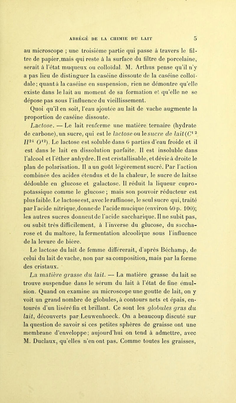 au microscope ; une troisième partie qui passe à travers le fil- tre de papier.mais qui reste à la surface du filtre de porcelaine, serait à l’état muqueux ou colloïdal. M. Artlms pense qu’il n’y a pas lieu de distinguer la caséine dissoute de la caséine colloï- dale; quanta la caséine en suspension, rien ne démontre qu’elle existe dans le lait au moment de sa formation et qu’elle ne se dépose pas sous l’influence du vieillissement. Quoi qu’il en soit, l’eau ajoutée au lait de vache augmente la proportion de caséine dissoute. Lactose. — Le lait renferme une matière ternaire (hydrate de carbone), un sucre, qui est le lactose ou le sucre de lait(C12 H2'1 O'2). Le lactose est soluble dans 6 parties d’eau froide et il est dans le lait en dissolution parfaite. Il est insoluble dans l’alcool et l’éther anhydre. Il est cristallisable, et dévie à droite le plan de polarisation. 11 a un goût légèrement sucré. Par l’action combinée des acides étendus et de la chaleur, le sucre de laitse dédouble en glucose et galactose. Il réduit la liqueur cupro- potassique comme le glucose ; mais son pouvoir réducteur est plus faible. Le lactose est, aveclerafïinose, le seul sucre qui, traité par l’acide nitrique,donnede l’acidemucique (environ 40 p. 100); les autres sucres donnentde l’acide saccharique. Il ne subit pas, ou subit très difficilement, à l'inverse du glucose, du saccha- rose et du maltose, la fermentation alcoolique sous l’influence delà levure de bière. Le lactose du lait de femme différerait, d’après Béchamp, de celui du lait de vache, non par sa composition, mais par la forme des cristaux. La matière grasse du lait. — La matière grasse du lait se trouve suspendue dans le sérum du lait à l’état de fine émul- sion. Quand on examine au microscope une goutte de lait, on y voit un grand nombre de globules, à contours nets et épais, en- tourés d’un liséré fin et brillant. Ce sont les globules gras du lait, découverts par Leuwenhoeck. On a beaucoup discuté sur la question de savoir si ces petites sphères de graisse ont une membrane d’enveloppe; aujourd’hui on tend à admettre, avec M. Duclaux, qu’elles n’en ont pas. Comme toutes les graisses,