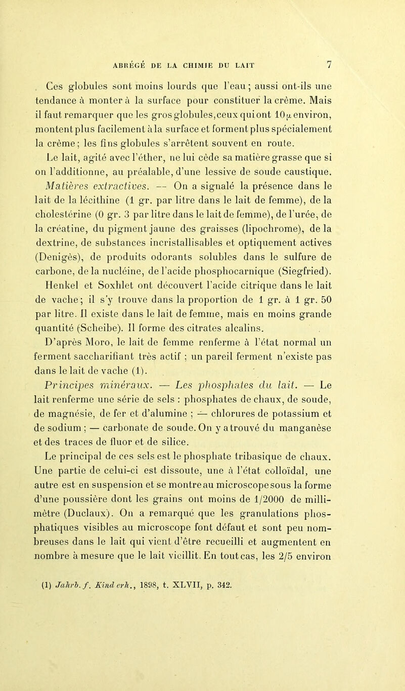 Ces globules sont moins lourds que l’eau ; aussi ont-ils une tendance à montera la surface pour constituer la crème. Mais il faut remarquer que les gros globules,ceux qui ont 10[x environ, montent plus facilement àla surface et forment plus spécialement la crème; les fins globules s’arrêtent souvent en route. Le lait, agité avec l’éther, ne lui cède sa matière grasse que si on l’additionne, au préalable, d’une lessive de soude caustique. Matières extractives. — On a signalé la présence dans le lait de la lécithine (1 gr. par litre dans le lait de femme), de la cholestérine (0 gr. 3 par litre dans le lait de femme), de l'urée, de la créatine, du pigment jaune des graisses (lipocbrome), delà dextrine, de substances incristallisables et optiquement actives (Denigès), de produits odorants solubles dans le sulfure de carbone, delà nucléine, de l’acide phosphocarnique (Siegfried). Ilenkel et Soxhlet ont découvert l’acide citrique dans le lait de vache; il s’y trouve dans la proportion de 1 gr. à 1 gr. 50 par litre. 11 existe dans le lait de femme, mais en moins grande quantité (Scheibe). 11 forme des citrates alcalins. D’après Moro, le lait de femme renferme à l’état normal un ferment saccharifîant très actif ; un pareil ferment n’existe pas dans le lait de vache (1). Principes minéraux. — Les phosphates du lait. — Le lait renferme une série de sels : phosphates de chaux, de soude, de magnésie, de fer et d’alumine ; — chlorures de potassium et de sodium ; — carbonate de soude. On y a trouvé du manganèse et des traces de fluor et de silice. Le principal de ces sels est le phosphate tribasique de chaux. Une partie de celui-ci est dissoute, une à l’état colloïdal, une autre est en suspension et se montre au microscope sous la forme d’une poussière dont les grains ont moins de 1/2000 de milli- mètre (Duclaux). On a remarqué que les granulations plios- phatiques visibles au microscope font défaut et sont peu nom- breuses dans le lait qui vient d’être recueilli et augmentent en nombre à mesure que le lait vieillit. En tout cas, les 2/5 environ (1) Jahrb. f. Kinderli., 1898, t. XLVII, p. 342.