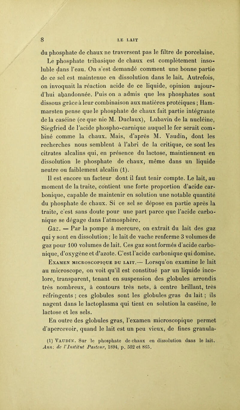 du phosphate de chaux ne traversent pas le filtre de porcelaine. Le phosphate tribasique de chaux est complètement inso- luble dans l’eau. On s’est demandé comment une bonne partie de ce sel est maintenue en dissolution dans le lait. Autrefois, on invoquait la réaction acide de ce liquide, opinion aujour- d’hui abandonnée. Puis on a admis que les phosphates sont dissous grâce à leur combinaison aux matières protéiques ; Ham- marsten pense que le phosphate de chaux fait partie intégrante delà caséine (ce que nie M. Duclaux), Lubavin de la nucléine, Siegfried de l’acide phospho-carnique auquel le fer serait com- biné comme la chaux. Mais, d’après M. Vaudin, dont les recherches nous semblent à l’abri de la critique, ce sont les citrates alcalins qui, en présence du lactose, maintiennent en dissolution le phosphate de chaux, même dans un liquide neutre ou faiblement alcalin (1). Il est encore un facteur dont il faut tenir compte. Le lait, au moment de la traite, contient une forte proportion d’acide car- bonique, capable de maintenir en solution une notable quantité du phosphate de chaux. Si ce sel se dépose en partie après la traite, c’est sans doute pour une part parce que l’acide carbo- nique se dégage dans l’atmosphère. Gaz. — Par la pompe à mercure, on extrait du lait des gaz qui y sont en dissolution ; le lait de vache renferme 3 volumes de gaz pour 100 volumes de lait. Ces gaz sont formés d’acide carbo- nique, d’oxygène et d’azote. C’est l’acide carbonique qui domine. Examen microscopique du lait.— Lorsqu’on examine le lait au microscope, on voit qu’il est constitué par un liquide inco- lore, transparent, tenant en suspension des globules arrondis très nombreux, à contours très nets, à centre brillant, très réfringents ; ces globules sont les globules gras du lait ; ils nagent dans le lactoplasma qui tient en solution la caséine, le lactose et les sels. En outre des globules gras, l’examen microscopique permet d’apercevoir, quand le lait est un peu vieux, de fines granula- (l) Vaudin. Sur le phosphate de chaux en dissolution dans le lait. Ann: de l'Institut Pasteur, 1S94, p. 502 et 865.