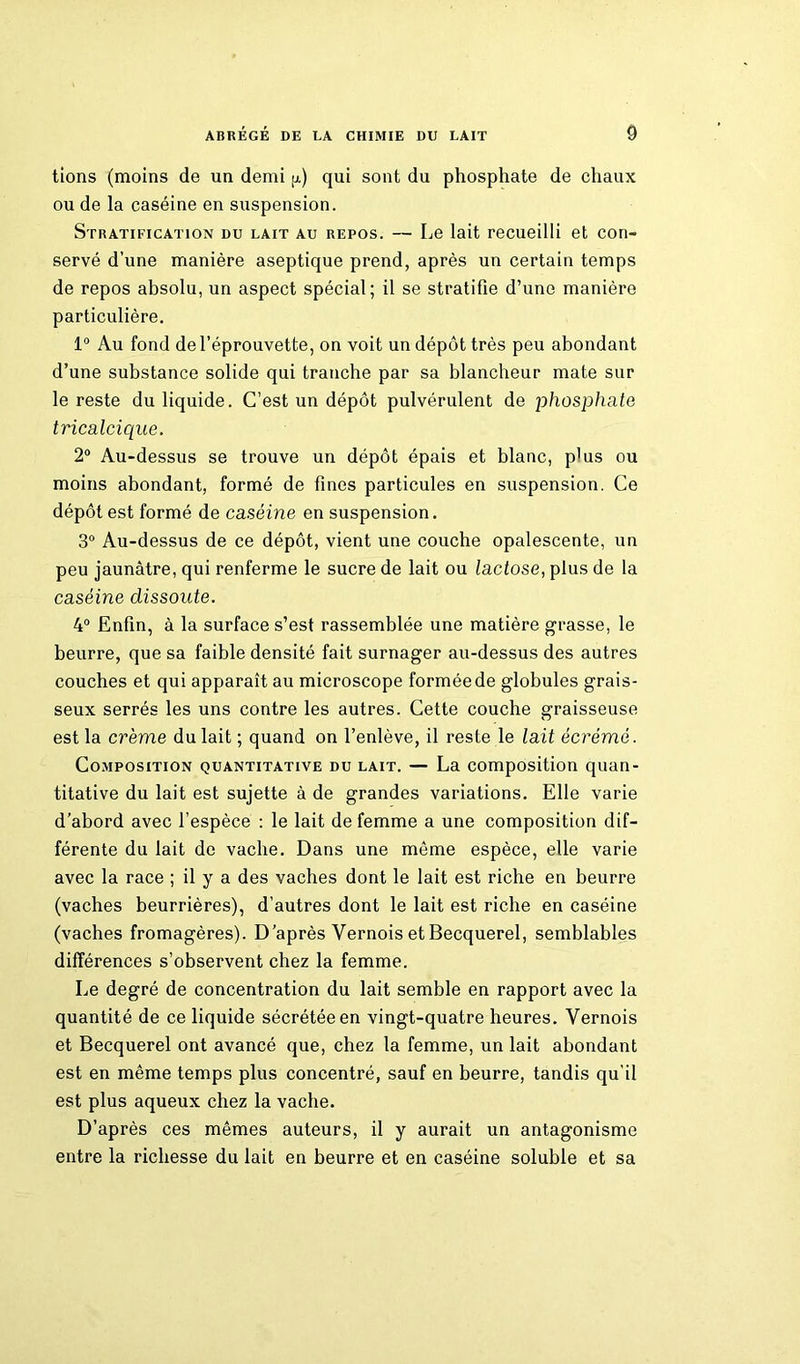 tions (moins de un demi jj.) qui sont du phosphate de chaux ou de la caséine en suspension. Stratification du lait au repos. — Le lait recueilli et con- servé d’une manière aseptique prend, après un certain temps de repos absolu, un aspect spécial; il se stratifie d’une manière particulière. 1° Au fond de l’éprouvette, on voit un dépôt très peu abondant d’une substance solide qui tranche par sa blancheur mate sur le reste du liquide. C’est un dépôt pulvérulent de phosphate tricalcique. 2° Au-dessus se trouve un dépôt épais et blanc, p'us ou moins abondant, formé de fines particules en suspension. Ce dépôt est formé de caséine en suspension. 3° Au-dessus de ce dépôt, vient une couche opalescente, un peu jaunâtre, qui renferme le sucre de lait ou lactose, plus de la caséine dissoute. 4° Enfin, à la surface s’est rassemblée une matière grasse, le beurre, que sa faible densité fait surnager au-dessus des autres couches et qui apparaît au microscope formée de globules grais- seux serrés les uns contre les autres. Cette couche graisseuse est la crème du lait ; quand on l’enlève, il reste le lait écrémé. Composition quantitative du lait. — La composition quan- titative du lait est sujette à de grandes variations. Elle varie d’abord avec l’espèce : le lait de femme a une composition dif- férente du lait de vache. Dans une même espèce, elle varie avec la race ; il y a des vaches dont le lait est riche en beurre (vaches beurrières), d’autres dont le lait est riche en caséine (vaches fromagères). D’après Yernois et Becquerel, semblables différences s’observent chez la femme. Le degré de concentration du lait semble en rapport avec la quantité de ce liquide sécrétée en vingt-quatre heures. Yernois et Becquerel ont avancé que, chez la femme, un lait abondant est en même temps plus concentré, sauf en beurre, tandis qu'il est plus aqueux chez la vache. D’après ces mêmes auteurs, il y aurait un antagonisme entre la richesse du lait en beurre et en caséine soluble et sa