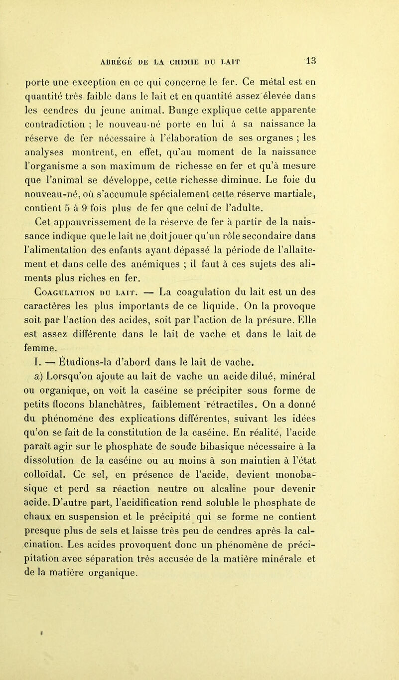 porte une exception en ce qui concerne le fer. Ce métal est en quantité très faible dans le lait et en quantité assez élevée dans les cendres du jeune animal. Bunge explique cette apparente contradiction ; le nouveau-né porte en lui à sa naissance la réserve de fer nécessaire à l’élaboration de ses organes ; les analyses montrent, en effet, qu’au moment de la naissance l’organisme a son maximum de richesse en fer et qu’à mesure que l’animal se développe, cette richesse diminue. Le foie du nouveau-né, où s’accumule spécialement cette réserve martiale, contient 5 à 9 fois plus de fer que celui de l’adulte. Cet appauvrissement de la réserve de fer à partir de la nais- sance indique que le lait ne doit jouer qu’un rôle secondaire dans l’alimentation des enfants ayant dépassé la période de l’allaite- ment et dans celle des anémiques ; il faut à ces sujets des ali- ments plus riches en fer. Coagulation du lait. — La coagulation du lait est un des caractères les plus importants de ce liquide. On la provoque soit par l’action des acides, soit par l’action de la présure. Elle est assez différente dans le lait de vache et dans le lait de femme. I. — Étudions-la d’abord dans le lait de vache. a) Lorsqu’on ajoute au lait de vache un acide dilué, minéral ou organique, on voit la caséine se précipiter sous forme de petits flocons blanchâtres, faiblement rétractiles. On a donné du phénomène des explications différentes, suivant les idées qu’on se fait de la constitution de la caséine. En réalité, l’acide paraît agir sur le phosphate de soude bibasique nécessaire à la dissolution de la caséine ou au moins à son maintien à l’état colloïdal. Ce sel, en présence de l’acide, devient monoba- sique et perd sa réaction neutre ou alcaline pour devenir acide. D’autre part, l’acidification rend soluble le phosphate de chaux en suspension et le précipité qui se forme ne contient presque plus de sels et laisse très peu de cendres après la cal- cination. Les acides provoquent donc un phénomène de préci- pitation avec séparation très accusée de la matière minérale et de la matière organique.