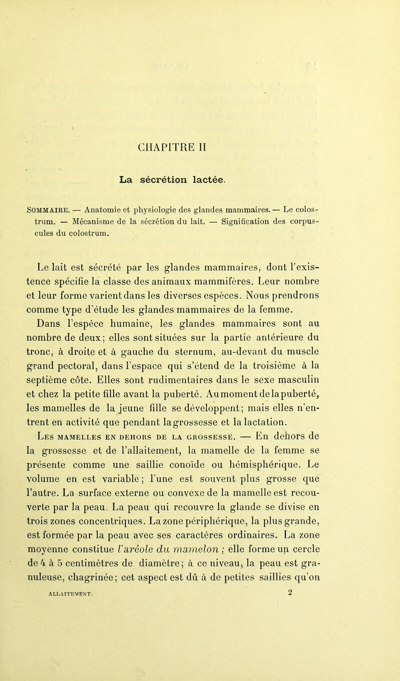 CHAPITRE II La sécrétion lactée. Sommaire. — Anatomie et physiologie des glandes mammaires. — Le colos- trum. — Mécanisme de la sécrétion du lait. — Signification des corpus- cules du colostrum. Le lait est sécrété par les glandes mammaires, dont l’exis- tence spécifie la classe des animaux mammifères. Leur nombre et leur forme varient dans les diverses espèces. Nous prendrons comme type d’étude les glandes mammaires de la femme. Dans l’espèce humaine, les glandes mammaires sont au nombre de deux; elles sont situées sur la partie antérieure du tronc, à droite et à gauche du sternum, au-devant du muscle grand pectoral, dans l’espace qui s’étend de la troisième à la septième côte. Elles sont rudimentaires dans le sexe masculin et chez la petite fille avant la puberté. Au moment de la puberté, les mamelles de la jeune fille se développent; mais elles n’en- trent en activité que pendant la grossesse et la lactation. Les mamelles en dehors de la grossesse. — En dehors de la grossesse et de l’allaitement, la mamelle de la femme se présente comme une saillie conoïde ou hémisphérique. Le volume en est variable; l’une est souvent plus grosse que l’autre. La surface externe ou convexe de la mamelle est recou- verte par la peau. La peau qui recouvre la glande se divise en trois zones concentriques. La zone périphérique, la plus grande, est formée par la peau avec ses caractères ordinaires. La zone moyenne constitue l'aréole du mamelon ; elle forme un cercle de 4 à 5 centimètres de diamètre; à ce niveau, la peau est gra- nuleuse, chagrinée; cet aspect est dû à de petites saillies qu’on 2 ALLAITEMENT.