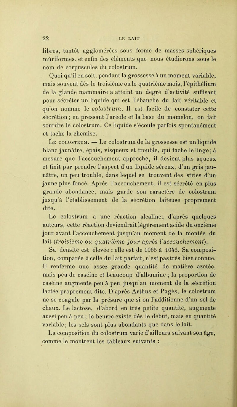 libres, tantôt agglomérées sous forme de masses sphériques mûriformes, et enfin des éléments que nous étudierons sous le nom de corpuscules du colostrum. Quoi qu’il en soit, pendant la grossesse à un moment variable, mais souvent dès le troisième ouïe quatrième mois, l’épithélium de la glande mammaire a atteint un degré d’activité suffisant pour sécréter un liquide qui est l’ébauche du lait véritable et qu’on nomme le colostrum. Il est facile de constater cette sécrétion ; en pressant l’aréole et la base du mamelon, on fait sourdre le colostrum. Ce liquide s’écoule parfois spontanément et tache la chemise. Le colostrum. — Le colostrum de la grossesse est un liquide blanc jaunâtre, épais, visqueux et trouble, qui tache le linge; à mesure que l’accouchement approche, il devient plus aqueux et finit par prendre l’aspect d’un liquide séreux, d’un gris jau- nâtre, un peu trouble, dans lequel se trouvent des stries d’un jaune plus foncé. Après l’accouchement, il est sécrété en plus grande abondance, mais garde son caractère de colostrum jusqu’à l’établissement de la sécrétion laiteuse proprement dite. Le colostrum a une réaction alcaline; d’après quelques auteurs, cette réaction deviendrait légèrement acide du onzième jour avant l’accouchement jusqu’au moment de la montée du lait (troisième ou quatrième jour après Vaccouchement). Sa densité est élevée : elle est de 1065 à 1046. Sa composi- tion, comparée à celle du lait parfait, n’est pas très bien connue. Il renferme une assez grande quantité de matière azotée, mais peu de caséine et beaucoup d’albumine ; la proportion de caséine augmente peu à peu jusqu’au moment de la sécrétion lactée proprement dite. D’après Arthus et Pagès, le colostrum ne se coagule par la présure que si on l’additionne d’un sel de chaux. Le lactose, d’abord en très petite quantité, augmente aussi peu à peu ; le beurre existe dès le début, mais en quantité variable; les sels sont plus abondants que dans le lait. La composition du colostrum varie d’ailleurs suivant son âge, comme le montrent les tableaux suivants :