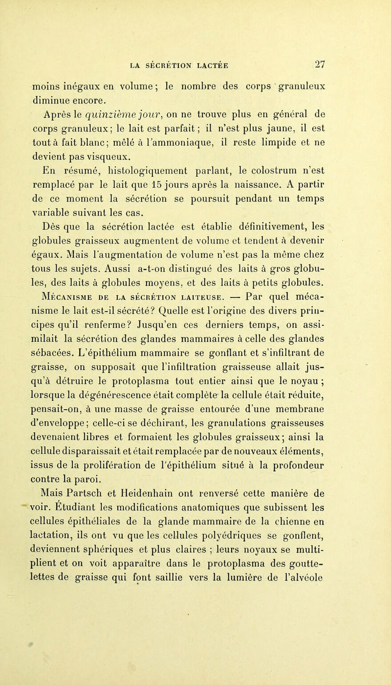 moins inégaux en volume ; le nombre des corps granuleux diminue encore. Après le quinzième jour, on ne trouve plus en général de corps granuleux; le lait est parfait; il n’est plus jaune, il est tout à fait blanc; mêlé à l’ammoniaque, il reste limpide et ne devient pas visqueux. En résumé, histologiquement parlant, le colostrum n’est remplacé par le lait que 15 jours après la naissance. A partir de ce moment la sécrétion se poursuit pendant un temps variable suivant les cas. Dès que la sécrétion lactée est établie définitivement, les globules graisseux augmentent de volume et tendent à devenir égaux. Mais l’augmentation de volume n’est pas la même chez tous les sujets. Aussi a-t-on distingué des laits à gros globu- les, des laits à globules moyens, et des laits à petits globules. Mécanisme de la sécrétion laiteuse. — Par quel méca- nisme le lait est-il sécrété? Quelle est l’origine des divers prin- cipes qu’il renferme? Jusqu’en ces derniers temps, on assi- milait la sécrétion des glandes mammaires à celle des glandes sébacées. L’épithélium mammaire se gonflant et s’infiltrant de graisse, on supposait que l’infiltration graisseuse allait jus- qu’à détruire le protoplasma tout entier ainsi que le noyau ; lorsque la dégénérescence était complète-la cellule était réduite, pensait-on, à une masse de graisse entourée d’une membrane d’enveloppe; celle-ci se déchirant, les granulations graisseuses devenaient libres et formaient les globules graisseux; ainsi la cellule disparaissait et était remplacée par de nouveaux éléments, issus de la prolifération de l'épithélium situé à la profondeur contre la paroi. Mais Partsch et Ileidenhain ont renversé cette manière de voir. Etudiant les modifications anatomiques que subissent les cellules épithéliales de la glande mammaire de la chienne en lactation, ils ont vu que les cellules polyédriques se gonflent, deviennent sphériques et plus claires ; leurs noyaux se multi- plient et on voit apparaître dans le protoplasma des goutte- lettes de graisse qui font saillie vers la lumière de l’alvéole