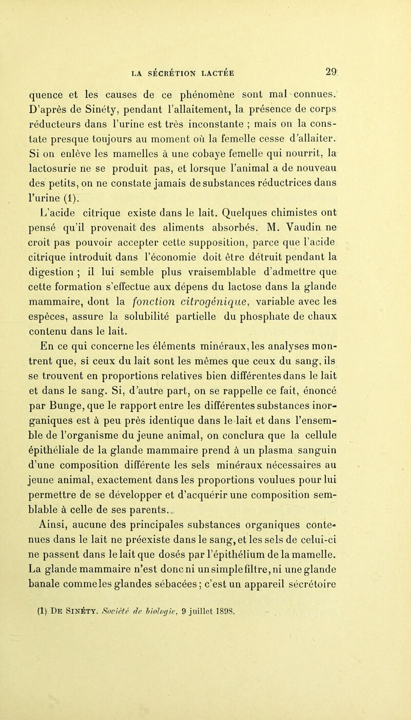 quence et les causes de ce phénomène sont mal connues. D’après de Sinéty, pendant l’allaitement, la présence de corps réducteurs dans l’urine est très inconstante ; mais on la cons- tate presque toujours au moment où la femelle cesse d’allaiter. Si on enlève les mamelles à une cobaye femelle qui nourrit, la lactosurie ne se produit pas, et lorsque l’animal a de nouveau des petits, on ne constate jamais de substances réductrices dans l’urine (1). L’acide citrique existe dans le lait. Quelques chimistes ont pensé qu’il provenait des aliments absorbés. M. Yaudin ne croit pas pouvoir accepter cette supposition, parce que l’acide citrique introduit dans l’économie doit être détruit pendant la digestion ; il lui semble plus vraisemblable d’admettre que cette formation s’effectue aux dépens du lactose dans la glande mammaire, dont la fonction citrogénique, variable avec les espèces, assure la solubilité partielle du phosphate de chaux contenu dans le lait. En ce qui concerne les éléments minéraux, les analyses mon- trent que, si ceux du lait sont les mêmes que ceux du sang, ils se trouvent en proportions relatives bien différentes dans le lait et dans le sang. Si, d’autre part, on se rappelle ce fait, énoncé par Bunge,que le rapport entre les différentes substances inor- ganiques est à peu près identique dans le-lait et dans l’ensem- ble de l’organisme du jeune animal, on conclura que la cellule épithéliale de la glande mammaire prend à un plasma sanguin d’une composition différente les sels minéraux nécessaires au jeune animal, exactement dans les proportions voulues pour lui permettre de se développer et d’acquérir une composition sem- blable à celle de ses parents. Ainsi, aucune des principales substances organiques conte- nues dans le lait ne préexiste dans le sang, et les sels de celui-ci ne passent dans le lait que dosés par l’épithélium de la mamelle. La glande mammaire n’est donc ni un simple filtre, ni une glande banale comme les glandes sébacées; c’est un appareil sécrétoire (1) De Sinéty. Société de biologie, 9 juillet 189S.