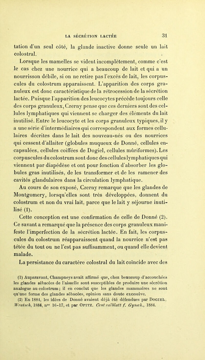 tation d’un seul côté, la glande inactive donne seulè un lait colostral. Lorsque les mamelles se vident incomplètement, comme c’est le cas chez une nourrice qui a beaucoup de lait et qui a un nourrisson débile, si on ne retire pas l’excès de lait, les corpus- cules du colostrum apparaissent. L’apparition des corps gra- nuleux est donc caractéristique de la rétrocession de la sécrétion lactée. Puisque l’apparition des leucocytes précède toujours celle des corps granuleux, Czerny pense que ces derniers sont des cel- lules lymphatiques qui viennent se charger des éléments du lait inutilisé. Entre le leucocyte et les corps granuleux typiques, il y a une série d’intermédiaires qui correspondent aux formes cellu- laires décrites dans le lait des nouveau-nés ou des nourrices qui cessent d’allaiter (globules muqueux de Donné, cellules en- capsulées, cellules coiffées de Dogiel, cellules mûriformes). Les corpuscules du colostrum sont donc des cellules lymphatiques qui viennent par diapédèse et ont pour fonction d’absorber les glo- bules gras inutilisés, de les transformer et de les ramener des cavités glandulaires dans la circulation lymphatique. Au cours de son exposé, Czerny remarque que les glandes de Montgomery, lorsqu’elles sont très développées, donnent du colostrum et non du vrai lait, parce que le lait y séjourne inuti- lisé (1). Cette conception est une confirmation de celle de Donné (2). Ce savant a remarqué que la présence des corps granuleux mani- feste l’imperfection de la sécrétion lactée. En fait, les corpus- cules du colostrum réapparaissent quand la nourrice n’est pas tétée du tout ou ne l’est pas suffisamment, ou quand elle devient malade. La persistance du caractère colostral du lait coïncide avec des (1) Auparavant, Champneys avait affirmé que, chez beaucoup d’accouchées les glandes sébacées de l’aisselle sont susceptibles de produire une sécrétion analogue au colostrum ; il en conclut que les glandes mammaires ne sont qu’une forme des glandes sébacées, opinion sans doute excessive. (2) En 1884, les idées de Donné avaient déjà été défendues par Dogiel. Wratsch, 1884, nos 16-17, et par Opitz. Cent ralblatt f. Gynœli., 1884.