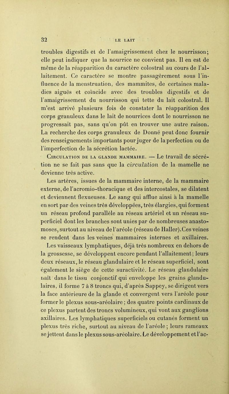 troubles digestifs et de l’amaigrissement chez le nourrisson; elle peut indiquer que la nourrice ne convient pas. Il en est de même de la réapparition du caractère colostral au cours de l’al- laitement. Ce caractère se montre passagèrement sous l’in- fluence de la menstruation, des mammites, de certaines mala- dies aiguës et coïncide avec des troubles digestifs et de l’amaigrissement du nourrisson qui tette du lait colostral. Il m’est arrivé plusieurs fois de constater la réapparition des corps granuleux dans le lait de nourrices dont le nourrisson ne progressait pas, sans qu’on pût en trouver une autre raison. La recherche des corps granuleux de Donné peut donc fournir des renseignements importants pour juger de la perfection ou de l’imperfection de la sécrétion lactée. Circulation de la glande mammaire. — Le travail de sécré- tion ne se fait pas sans que la circulation de la mamelle ne devienne très active. Les artères, issues de la mammaire interne, de la mammaire externe, de l’acromio-thoracique et des intercostales, se dilatent et deviennent flexueuses. Le sang qui afflue ainsi à la mamelle en sort par des veines très développées, très élargies, qui forment un réseau profond parallèle au réseau artériel et un réseau su- perficiel dont les branches sont unies par de nombreuses anasto- moses, surtout au niveau de l’aréole (réseau de Haller).Ces veines se rendent dans les veines mammaires internes et axillaires. Les vaisseaux lymphatiques, déjà très nombreux en dehors de la grossesse, se développent encore pendant l’allaitement; leurs deux réseaux, le réseau glandulaire et le réseau superficiel, sont également le siège de cette suractivité. Le réseau glandulaire naît dans le tissu conjonctif qui enveloppe les grains glandu- laires, il forme 7 à 8 troncs qui, d’après Sappey, se dirigent vers la face antérieure de la glande et convergent vers l’aréole pour former le plexus sous-aréolaire ; des quatre points cardinaux de ce plexus partent des troncs volumineux, qui vont aux ganglions axillaires. Les lymphatiques superficiels ou cutanés forment un plexus très riche, surtout au niveau de l’aréole ; leurs rameaux se jettent dans le plexus sous-aréolaire. Le développement etl’ac-