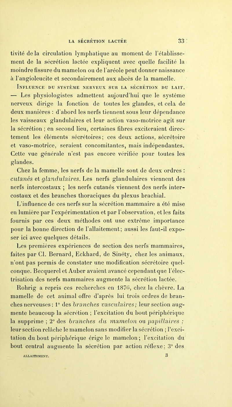 tivité de la circulation lymphatique au moment de l’établisse- ment de la sécrétion lactée expliquent avec quelle facilité la moindre fissure du mamelon ou de l’aréole peut donner naissance à l’angioleucite et secondairement aux abcès de la mamelle. Influence du système nerveux sur la sécrétion du lait. — Les physiologistes admettent aujourd’hui que le système nerveux dirige la fonction de toutes les glandes, et cela de deux manières : d’abord les nerfs tiennent sous leur dépendance les vaisseaux glandulaires et leur action vaso-motrice agit sur la sécrétion ; en second lieu, certaines fibres exciteraient direc- tement les éléments sécrétoires; ces deux actions, sécrétoire et vaso-motrice, seraient concomitantes, mais indépendantes. Cette vue générale n’est pas encore vérifiée pour toutes les glandes. Chez la femme, les nerfs de la mamelle sont de deux ordres : cutanés et glandulaires. Les nerfs glandulaires viennent des nerfs intercostaux ; les nerfs cutanés viennent des nerfs inter- costaux et des branches thoraciques du plexus brachial. L’influence de ces nerfs sur la sécrétion mammaire a été mise en lumière par l’expérimentation et par l’observation, et les faits fournis par ces deux méthodes ont une extrême importance pour la bonne direction de l’allaitement; aussi les faut-il expo- ser ici avec quelques détails. Les premières expériences de section des nerfs mammaires, faites par Cl. Bernard, Eckhard, de Sinéty, chez les animaux, n’ont pas permis de constater une modification sécrétoire quel- conque. Becquerel et Auber avaient avancé cependant que l’élec- trisation des nerfs mammaires augmente la sécrétion lactée. Rohrig a repris ces recherches en 1870, chez la chèvre. La mamelle de cet animal offre d’après lui trois ordres de bran- ches nerveuses : 1° des branches vasculaires; leur section aug- mente beaucoup la sécrétion ; l’excitation du bout périphérique la supprime ; 2° des branches du mamelon ou papillaires ; leur section relâche le mamelon sans modifier la sécrétion ; l’exci- tation du bout périphérique érige le mamelon; l’excitation du bout central augmente la sécrétion par action réflexe ; 3° des ALLAITEMENT. 3