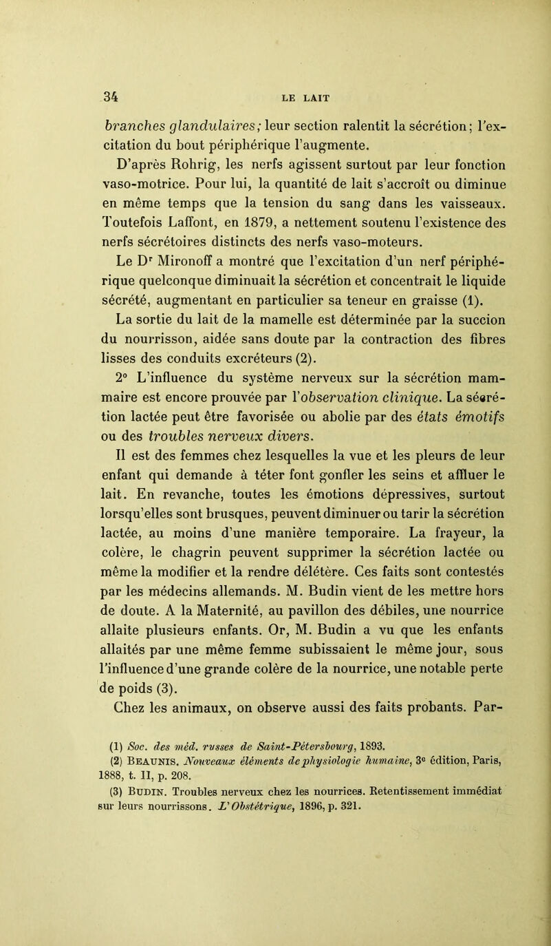 branches glandulaires ; leur section ralentit la sécrétion; l’ex- citation du bout périphérique l’augmente. D’après Rohrig, les nerfs agissent surtout par leur fonction vaso-motrice. Pour lui, la quantité de lait s’accroît ou diminue en même temps que la tension du sang dans les vaisseaux. Toutefois Laffont, en 1879, a nettement soutenu l’existence des nerfs sécrétoires distincts des nerfs vaso-moteurs. Le Dr Mironoff a montré que l’excitation d’un nerf périphé- rique quelconque diminuait la sécrétion et concentrait le liquide sécrété, augmentant en particulier sa teneur en graisse (1). La sortie du lait de la mamelle est déterminée par la succion du nourrisson, aidée sans doute par la contraction des fibres lisses des conduits excréteurs (2). 2° L’influence du système nerveux sur la sécrétion mam- maire est encore prouvée par Y observation clinique. La séeré- tion lactée peut être favorisée ou abolie par des états émotifs ou des troubles nerveux divers. Il est des femmes chez lesquelles la vue et les pleurs de leur enfant qui demande à téter font gonfler les seins et affluer le lait. En revanche, toutes les émotions dépressives, surtout lorsqu’elles sont brusques, peuvent diminuer ou tarir la sécrétion lactée, au moins d’une manière temporaire. La frayeur, la colère, le chagrin peuvent supprimer la sécrétion lactée ou même la modifier et la rendre délétère. Ces faits sont contestés par les médecins allemands. M. Budin vient de les mettre hors de doute. A la Maternité, au pavillon des débiles, une nourrice allaite plusieurs enfants. Or, M. Budin a vu que les enfants allaités par une même femme subissaient le même jour, sous l’influence d’une grande colère de la nourrice, une notable perte de poids (3). Chez les animaux, on observe aussi des faits probants. Par- (1) Soc. des mèd. russes de Saint-Pétersbourg, 1893. (2) Beaunis. Nouveaux éléments de physiologie humaine, 3e édition, Paris, 1888, t. Il, p. 208. (3) Budin. Troubles nerveux chez les nourrices. Retentissement immédiat sur leurs nourrissons. L'Obstétrique, 1896, p. 321.