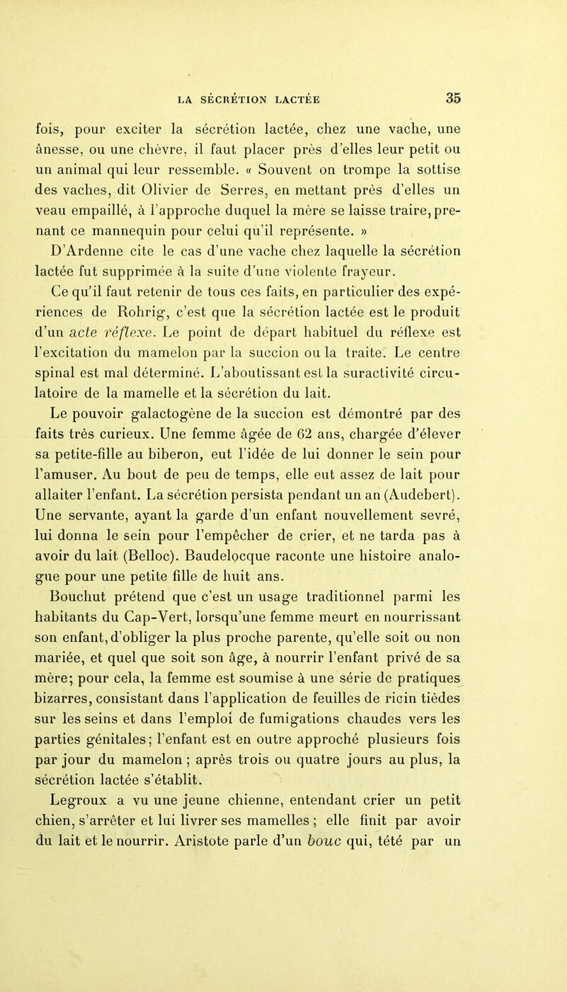 fois, pour exciter la sécrétion lactée, chez une vache, une ânesse, ou une chèvre, il faut placer près d’elles leur petit ou un animal qui leur ressemble. « Souvent on trompe la sottise des vaches, dit Olivier de Serres, en mettant près d’elles un veau empaillé, à l’approche duquel la mère se laisse traire, pre- nant ce mannequin pour celui qu’il représente. » D’Ardenne cite le cas d’une vache chez laquelle la sécrétion lactée fut supprimée à la suite d’une violente frayeur. Ce qu’il faut retenir de tous ces faits, en particulier des expé- riences de Rohrig, c’est que la sécrétion lactée est le produit d’un acte réflexe. Le point de départ habituel du réflexe est l’excitation du mamelon par la succion ou la traite. Le centre spinal est mal déterminé. L’aboutissant est la suractivité circu- latoire de la mamelle et la sécrétion du lait. Le pouvoir galactogène de la succion est démontré par des faits très curieux. Line femme âgée de 62 ans, chargée d’élever sa petite-fille au biberon, eut l’idée de lui donner le sein pour l’amuser. Au bout de peu de temps, elle eut assez de lait pour allaiter l’enfant. La sécrétion persista pendant un an (Audebert). Une servante, ayant la garde d’un enfant nouvellement sevré, lui donna le sein pour l’empêcher de crier, et ne tarda pas à avoir du lait (Belloc). Baudelocque raconte une histoire analo- gue pour une petite fille de huit ans. Bouchut prétend que c’est un usage traditionnel parmi les habitants du Cap-Vert, lorsqu’une femme meurt en nourrissant son enfant, d’obliger la plus proche parente, qu’elle soit ou non mariée, et quel que soit son âge, à nourrir l’enfant privé de sa mère; pour cela, la femme est soumise à une série de pratiques bizarres, consistant dans l’application de feuilles de ricin tièdes sur les seins et dans l’emploi de fumigations chaudes vers les parties génitales ; l’enfant est en outre approché plusieurs fois par jour du mamelon ; après trois ou quatre jours au plus, la sécrétion lactée s’établit. Legroux a vu une jeune chienne, entendant crier un petit chien, s’arrêter et lui livrer ses mamelles ; elle finit par avoir du lait et le nourrir. Aristote parle d’un bouc qui, tété par un