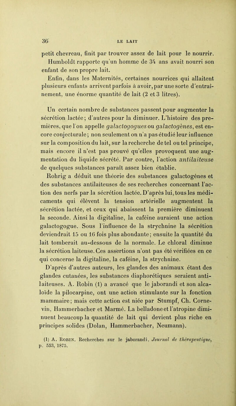petit chevreau, finit par trouver assez de lait pour le nourrir. Ilumboldt rapporte qu'un homme de 34 ans avait nourri son enfant de son propre lait. Enfin, dans les Maternités, certaines nourrices qui allaitent plusieurs enfants arrivent parfois à avoir, par une sorte d’entraî- nement, une énorme quantité de lait (2 et 3 litres). Un certain nombre de substances passent pour augmenter la sécrétion lactée; d’autres pour la diminuer. L’histoire des pre- mières, que l'on appelle galactogogues ou galactogènes, est en- core conjecturale ; non seulement on n’a pas étudié leur influence sur la composition du lait, sur la recherche de tel ou tel principe, mais encore il n’est pas prouvé qu’elles provoquent une aug- mentation du liquide sécrété. Par contre, l’action antilaiteuse de quelques substances paraît assez bien établie. Rohrig a déduit une théorie des substances galactogènes et des substances antilaiteuses de ses recherches concernant l’ac- tion des nerfs par la sécrétion lactée. D’après lui, tous les médi- caments qui élèvent la tension artérielle augmentent la sécrétion lactée, et ceux qui abaissent la première diminuent la seconde. Ainsi la digitaline, la caféine auraient une action galactogogue. Sous l’influence de la strychnine la sécrétion deviendrait 15 ou 16 fois plus abondante; ensuite la quantité du lait tomberait au-dessous de la normale. Le chloral diminue la sécrétion laiteuse. Ces assertions n’ont pas été vérifiées en ce qui concerne la digitaline, la caféine, la strychnine. D’après d’autres auteurs, les glandes des animaux étant des glandes cutanées, les substances diaphorétiques seraient anti- laiteuses. A. Robin (1) a avancé que le jaborandi et son alca- loïde la pilocarpine, ont une action stimulante sur la fonction mammaire; mais cette action est niée par Stumpf, Ch. Corne- vin, Hammerbacher et Marmé. La belladone et l’atropine dimi- nuent beaucoup la quantité de lait qui devient plus riche en principes solides (Dolan, Hammerbacher, Neumann). (1) A. Robin. Recherches sur le jaborandi. Journal de thérapeutique, p. 553, 1875.