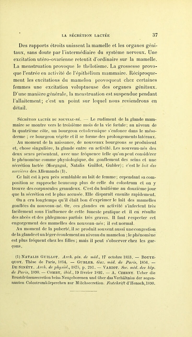 Des rapports étroits unissent la mamelle et les organes géni- taux, sans doute par l’intermédiaire du système nerveux. Une excitation utéro-ovarienne retentit d’ordinaire sur la mamelle. La menstruation provoque le thélotisme. La grossesse provo- que l’entrée en activité de l’épithélium mammaire. Réciproque- ment les excitations du mamelon provoquent chez certaines femmes une excitation voluptueuse des organes génitaux. D’une manière générale, la menstruation est suspendue pendant l’allaitement; c’est un point sur lequel nous reviendrons en détail. Sécrétion lactée du nouveau-né. — Le rudiment de la glande mam- maire se montre vers le troisième mois delà vie fœtale; au niveau de la quatrième côte, un bourgeon ectodermique s’enfonce dans le méso- derme ; ce bourgeon végète et il se forme des prolongements latéraux. Au moment de la naissance, de nouveaux bourgeons se produisent et, chose singulière, la glande entre en activité. Les nouveau-nés des deux sexes présentent, avec une fréquence telle qu’on peut considérer le phénomène comme physiologique, du gonflement des seins et une sécrétion lactée (Morgagni, Natalis Guillot, Guider); c’est le lait des sorcières des Allemands (1). Ce lait est à peu près semblable au lait de femme; cependant sa com- position se rapproche beaucoup plus de celle du colostrum et on y trouve des corpuscules granuleux. C’est du huitième au douzième jour que la sécrétion est le plus accusée. Elle disparaît ensuite rapidement. On a cru longtemps qu’il était lion d’exprimer le lait des mamelles gonflées du nouveau-né. Or, ces glandes en activité s’infectent très facilement sous l’influence de cette funeste pratique et il en résulte des abcès et des phlegmons parfois très graves. Il faut respecter cet engorgement des mamelles des nouveau-nés; il est normal. Au moment de la puberté, il se produit souvent aussi unecongestion de la glandeet un léger écoulement au niveau du mamelon ; le phénomène est plus fréquent chez les filles ; mais il peut s’observer chez les gar- çons. (1) Natalis Guillot. Arcli. gèn. de méd., 17 octobre 1853. — Boute- quoy. Thèse de Taris, 1854. — Gubler. Gaz. méd. de Paris, 1856. — De Sinéty. Arck. de phgsiol., 1875, p. 291. — Variot. Soc. méd. des liop. de Paris, 1890. — Comby, ïbid., 19 février 1892. — A. Czerny. Ueber die Brustdrüsensecretionbeim Neugeborenen und iiber das Verhaltniss der sogen- nanten Colostrumkôrperchen zur Milchsecretion. Festchrift d’Henoch, 1890.