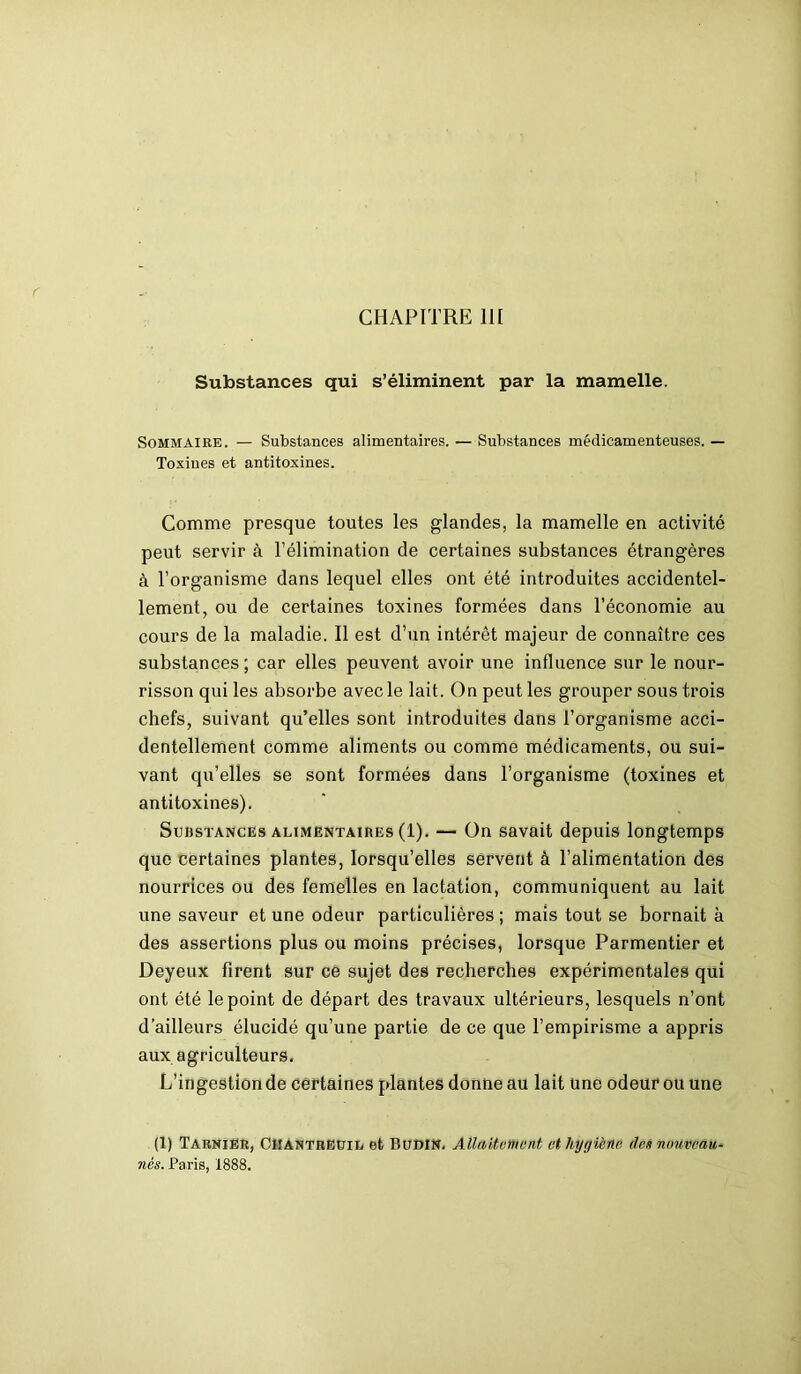 CHAPITRE 111 Substances qui s’éliminent par la mamelle. Sommaire. — Substances alimentaires. — Substances médicamenteuses. — Toxines et antitoxines. Comme presque toutes les glandes, la mamelle en activité peut servir à l’élimination de certaines substances étrangères à l’organisme dans lequel elles ont été introduites accidentel- lement, ou de certaines toxines formées dans l’économie au cours de la maladie. Il est d’un intérêt majeur de connaître ces substances ; car elles peuvent avoir une influence sur le nour- risson qui les absorbe avec le lait. On peut les grouper sous trois chefs, suivant qu’elles sont introduites dans l’organisme acci- dentellement comme aliments ou comme médicaments, ou sui- vant qu’elles se sont formées dans l’organisme (toxines et antitoxines). Substances alimentaires (1). — On savait depuis longtemps que certaines plantes, lorsqu’elles servent à l’alimentation des nourrices ou des femelles en lactation, communiquent au lait une saveur et une odeur particulières ; mais tout se bornait à des assertions plus ou moins précises, lorsque Parmentier et Deyeux firent sur ce sujet des recherches expérimentales qui ont été le point de départ des travaux ultérieurs, lesquels n’ont d’ailleurs élucidé qu’une partie de ce que l’empirisme a appris aux agriculteurs. L’ingestion de certaines plantes donne au lait une odeur ou une (1) Tarnier, ClIANTREUiL et BudIN. Allaitement et hygiène des nouveau- nés. Paris, 1888.