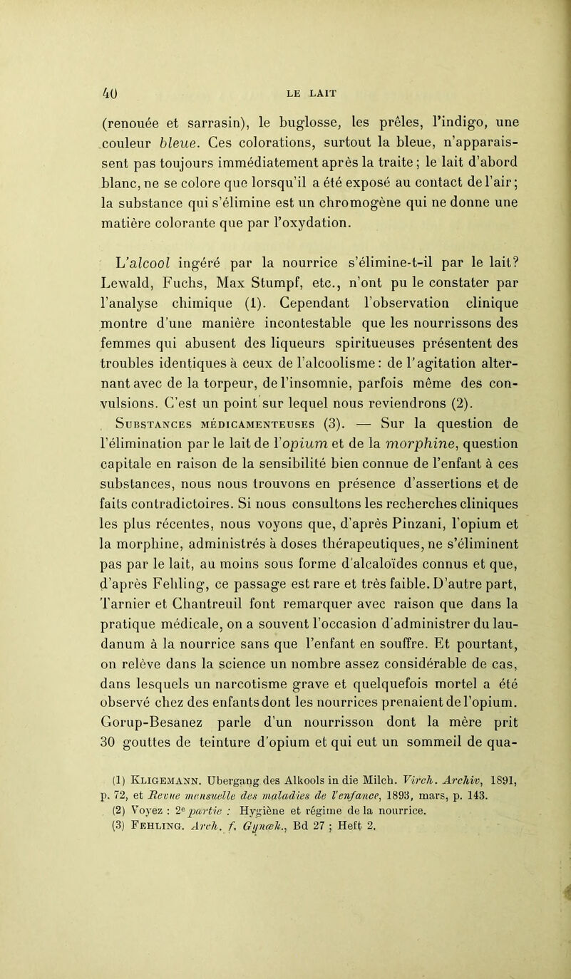 (renouée et sarrasin), le buglosse, les prêles, l’indigo, une .couleur bleue. Ces colorations, surtout la bleue, n’apparais- sent pas toujours immédiatement après la traite ; le lait d’abord blanc, ne se colore que lorsqu’il a été exposé au contact de l’air ; la substance qui s’élimine est un chromogène qui ne donne une matière colorante que par l’oxydation. L’alcool ingéré par la nourrice s’élimine-t-il par le lait? Lewald, Fuchs, Max Stumpf, etc., n’ont pu le constater par l’analyse chimique (1). Cependant l’observation clinique montre d'une manière incontestable que les nourrissons des femmes qui abusent des liqueurs spiritueuses présentent des troubles identiques à ceux de l’alcoolisme: de l’agitation alter- nant avec de la torpeur, de l’insomnie, parfois même des con- vulsions. C’est un point sur lequel nous reviendrons (2). Substances médicamenteuses (3). — Sur la question de l’élimination par le lait de Yopium et de la morphine, question capitale en raison de la sensibilité bien connue de l’enfant à ces substances, nous nous trouvons en présence d’assertions et de faits contradictoires. Si nous consultons les recherches cliniques les plus récentes, nous voyons que, d’après Pinzani, l’opium et la morphine, administrés à doses thérapeutiques, ne s’éliminent pas par le lait, au moins sous forme d’alcaloïdes connus et que, d’après Fehling, ce passage est rare et très faible. D’autre part, Tarnier et Chantreuil font remarquer avec raison que dans la pratique médicale, on a souvent l’occasion d'administrer du lau- danum à la nourrice sans que l’enfant en souffre. Et pourtant, on relève dans la science un nombre assez considérable de cas, dans lesquels un narcotisme grave et quelquefois mortel a été observé chez des enfantsdont les nourrices prenaient de l’opium. Gorup-Besanez parle d’un nourrisson dont la mère prit 30 gouttes de teinture d’opium et qui eut un sommeil de qua- (1) Kligejiann. Ubergang des Alkools in die Milch. Virch. Archiv, 1891, p. 72, et Revue mensuelle des maladies de Venfance, 1893, mars, p. 143. (2) Voyez : 2epartie : Hygiène et régime delà nourrice. (3) Fehling. Areh. f. Gynœh., Bd 27 ; Heft 2.