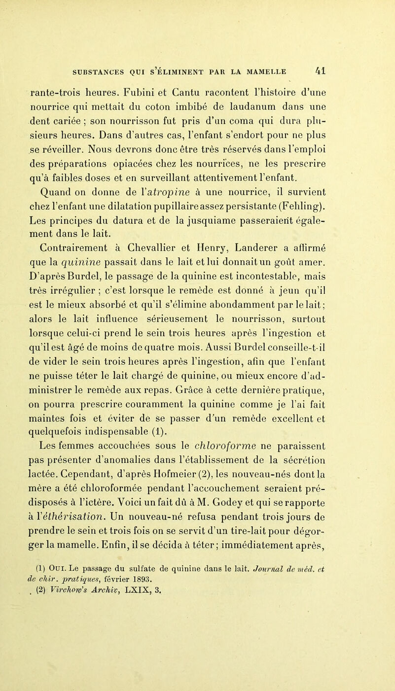 rante-trois heures. Fubini et Cantu racontent l’histoire d’une nourrice qui mettait du coton imbibé de laudanum dans une dent cariée ; son nourrisson fut pris d’un coma qui dura plu- sieurs heures. Dans d’autres cas, l’enfant s’endort pour ne plus se réveiller. Nous devrons donc être très réservés dans l’emploi des préparations opiacées chez les nourrices, ne les prescrire qu’à faibles doses et en surveillant attentivement l’enfant. Quand on donne de Y atropine à une nourrice, il survient chez l’enfant une dilatation pupillaire assez persistante (Fehling). Les principes du datura et de la jusquiame passeraient égale- ment dans le lait. Contrairement à Chevallier et Henry, Landerer a affirmé que la quinine passait dans le lait et lui donnait un goût amer. D’après Burdel, le passage de la quinine est incontestable, mais très irrégulier ; c’est lorsque le remède est donné à jeun qu’il est le mieux absorbé et qu’il s’élimine abondamment par le lait; alors le lait influence sérieusement le nourrisson, surtout lorsque celui-ci prend le sein trois heures après l’ingestion et qu’il est âgé de moins de quatre mois. Aussi Burdel conseille-t-il de vider le sein trois heures après l’ingestion, afin que l’enfant ne puisse téter le lait chargé de quinine, ou mieux encore d’ad- ministrer le remède aux repas. Grâce à cette dernière pratique, on pourra prescrire couramment la quinine comme je l'ai fait maintes fois et éviter de se passer d’un remède excellent et quelquefois indispensable (1). Les femmes accouchées sous le chloroforme ne paraissent pas présenter d’anomalies dans l’établissement de la sécrétion lactée. Cependant, d’après Hofmeier (2), les nouveau-nés dont la mère a été chloroformée pendant l’accouchement seraient pré- disposés à l’ictère. Voici un fait dû à M. Godey et qui se rapporte h Y éthérisation. Un nouveau-né refusa pendant trois jours de prendre le sein et trois fois on se servit d’un tire-lait pour dégor- ger la mamelle. Enfin, il se décida à téter ; immédiatement après, (1) Oui. Le passage du sulfate de quinine dans le lait. Journal de méd. et de chir. pratiques, février 1893. (2) Virchow's Archiv, LXIX, 3.