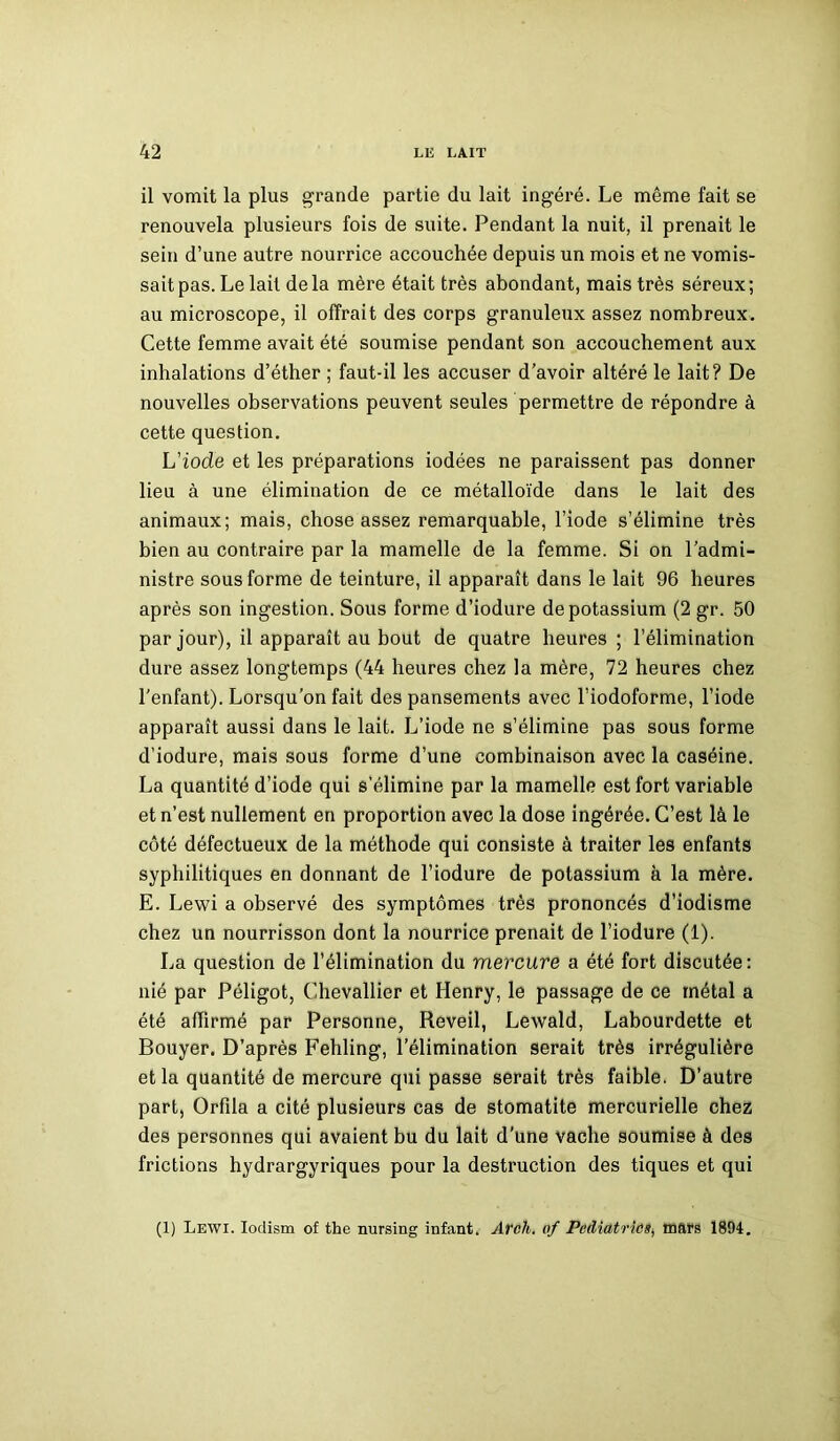 il vomit la plus grande partie du lait ingéré. Le même fait se renouvela plusieurs fois de suite. Pendant la nuit, il prenait le sein d’une autre nourrice accouchée depuis un mois et ne vomis- sait pas. Le lait delà mère était très abondant, mais très séreux; au microscope, il offrait des corps granuleux assez nombreux. Cette femme avait été soumise pendant son accouchement aux inhalations d’éther ; faut-il les accuser d’avoir altéré le lait? De nouvelles observations peuvent seules permettre de répondre à cette question. L'iode et les préparations iodées ne paraissent pas donner lieu à une élimination de ce métalloïde dans le lait des animaux; mais, chose assez remarquable, l’iode s’élimine très bien au contraire par la mamelle de la femme. Si on l’admi- nistre sous forme de teinture, il apparaît dans le lait 96 heures après son ingestion. Sous forme d’iodure de potassium (2 gr. 50 par jour), il apparaît au bout de quatre heures ; l’élimination dure assez longtemps (44 heures chez la mère, 72 heures chez l'enfant). Lorsqu’on fait des pansements avec l’iodoforme, l’iode apparaît aussi dans le lait. L’iode ne s’élimine pas sous forme d’iodure, mais sous forme d’une combinaison avec la caséine. La quantité d’iode qui s’élimine par la mamelle est fort variable et n’est nullement en proportion avec la dose ingérée. C’est là le côté défectueux de la méthode qui consiste à traiter les enfants syphilitiques en donnant de l’iodure de potassium à la mère. E. Lewi a observé des symptômes très prononcés d’iodisme chez un nourrisson dont la nourrice prenait de l’iodure (1). La question de l’élimination du mercure a été fort discutée: nié par Péligot, Chevallier et Henry, le passage de ce métal a été affirmé par Personne, Reveil, Lewald, Labourdette et Bouyer. D’après Fehling, l’élimination serait très irrégulière et la quantité de mercure qui passe serait très faible. D’autre part, Orfila a cité plusieurs cas de stomatite mercurielle chez des personnes qui avaient bu du lait d’une vache soumise à des frictions hydrargyriques pour la destruction des tiques et qui (1) Lewi. Iodism of the nursing infant. Arch. of Pédiatriemars 1894.