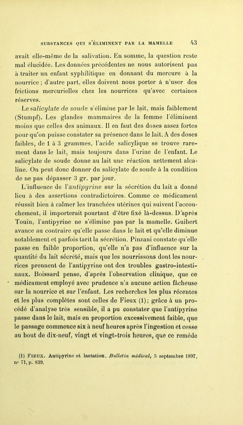 avait elle-même de la salivation. En somme, la question reste mal élucidée. Les données précédentes ne nous autorisent pas à traiter un enfant syphilitique en donnant du mercure à la nourrice ; d’autre part, elles doivent nous porter à n’user des frictions mercurielles chez les nourrices qu’avec certaines réserves. Le.salicylate de soude s’élimine par le lait, mais faiblement (Stumpf). Les glandes mammaires de la femme l’éliminent moins que celles des animaux. Il en faut des doses assez fortes pour qu’on puisse constater sa présence dans le lait. A des doses faibles, de 1 à 3 grammes, l’acide salicylique se trouve rare- ment dans le lait, mais toujours dans l’urine de l’enfant. Le salicylate de soude donne au lait une réaction nettement alca- line. On peut donc donner du salicylate de soude à la condition de ne pas dépasser 3 gr. par jour. L’influence de Yantipyrine sur la sécrétion du lait a donné lieu à des assertions contradictoires. Comme ce médicament réussit bien à calmer les tranchées utérines qui suivent l’accou- chement, il importerait pourtant d’être fixé là-dessus. D’après Touin, l’antipyrine ne s’élimine pas par la mamelle. Guibert avance au contraire qu’elle passe dans le lait et qu’elle diminue notablement et parfois tarit la sécrétion. Pinzani constate qu’elle passe en faible proportion, qu’elle n’a pas d’influence sur la quantité du lait sécrété, mais que les nourrissons dont les nour- rices prennent de l’antipyrine ont des troubles gastro-intesti- naux. Boissard pense, d’après l’observation clinique, que ce médicament employé avec prudence n’a aucune action fâcheuse sur la nourrice et sur l’enfant. Les recherches les plus récentes et les plus complètes sont celles de Fieux (1); grâce à un pro- cédé d’analyse très sensible, il a pu constater que l’antipyrine passe dans le lait, mais en proportion excessivement faible, que le passage commence six à neuf heures après l'ingestion et cesse au bout de dix-neuf, vingt et vingt-trois heures, que ce remède (1) Fieux. Antipyrihe et lactation. Bulletin médical, 5 septembre 1897, n» 71, p. 839.