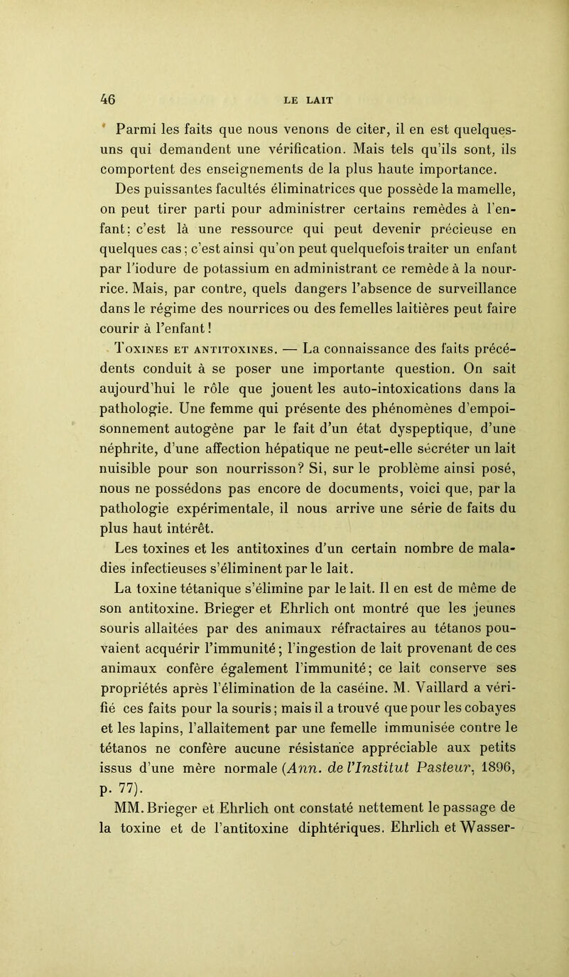 Parmi les faits que nous venons de citer, il en est quelques- uns qui demandent une vérification. Mais tels qu’ils sont, ils comportent des enseignements de la plus haute importance. Des puissantes facultés éliminatriccs que possède la mamelle, on peut tirer parti pour administrer certains remèdes à l’en- fant; c’est là une ressource qui peut devenir précieuse en quelques cas ; c’est ainsi qu’on peut quelquefois traiter un enfant par l’iodure de potassium en administrant ce remède à la nour- rice. Mais, par contre, quels dangers l’absence de surveillance dans le régime des nourrices ou des femelles laitières peut faire courir à l’enfant ! Toxines et antitoxines. — La connaissance des faits précé- dents conduit à se poser une importante question. On sait aujourd’hui le rôle que jouent les auto-intoxications dans la pathologie. Une femme qui présente des phénomènes d’empoi- sonnement autogène par le fait d’un état dyspeptique, d’une néphrite, d’une affection hépatique ne peut-elle sécréter un lait nuisible pour son nourrisson? Si, sur le problème ainsi posé, nous ne possédons pas encore de documents, voici que, parla pathologie expérimentale, il nous arrive une série de faits du plus haut intérêt. Les toxines et les antitoxines d’un certain nombre de mala- dies infectieuses s’éliminent par le lait. La toxine tétanique s’élimine par le lait. Il en est de même de son antitoxine. Brieger et Ehrlich ont montré que les jeunes souris allaitées par des animaux réfractaires au tétanos pou- vaient acquérir l’immunité ; l’ingestion de lait provenant de ces animaux confère également l’immunité; ce lait conserve ses propriétés après l’élimination de la caséine. M. Vaillard a véri- fié ces faits pour la souris ; mais il a trouvé que pour les cobayes et les lapins, l’allaitement par une femelle immunisée contre le tétanos ne confère aucune résistance appréciable aux petits issus d’une mère normale (Ann. de l'Institut Pasteur. 1896, p. 77). MM. Brieger et Ehrlich ont constaté nettement le passage de la toxine et de l’antitoxine diphtériques. Ehrlich et Wasser-