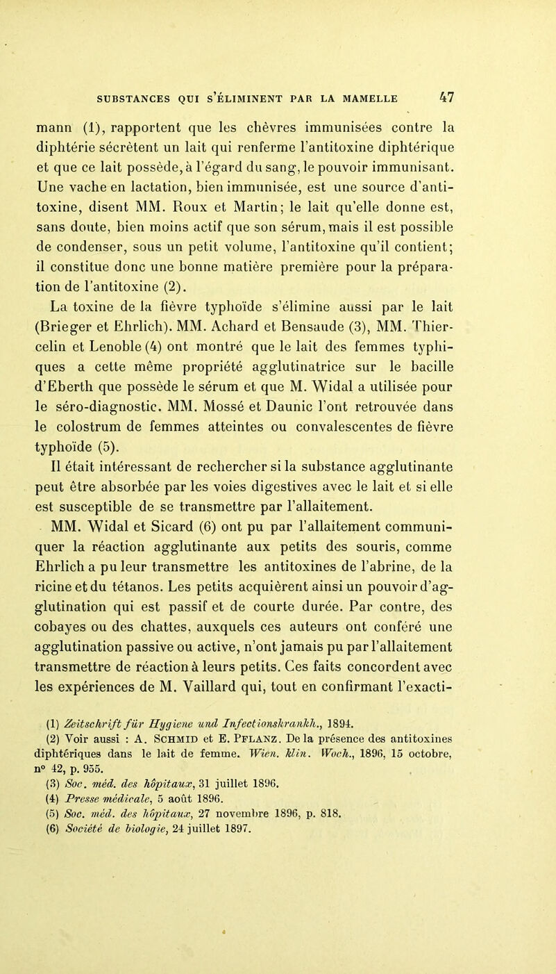 mann (1), rapportent que les chèvres immunisées contre la diphtérie sécrètent un lait qui renferme l’antitoxine diphtérique et que ce lait possède, à l’égard du sang, le pouvoir immunisant. Une vache en lactation, bien immunisée, est une source d’anti- toxine, disent MM. Roux et Martin; le lait qu’elle donne est, sans doute, bien moins actif que son sérum, mais il est possible de condenser, sous un petit volume, l’antitoxine qu’il contient; il constitue donc une bonne matière première pour la prépara- tion de l’antitoxine (2). La toxine de la fièvre typhoïde s’élimine aussi par le lait (Brieger et Ehrlich). MM. Achard et Bensaude (3), MM. Thier- celin et Lenoble (4) ont montré que le lait des femmes typhi- ques a cette même propriété agglutinatrice sur le bacille d’Eberth que possède le sérum et que M. Widal a utilisée pour le séro-diagnostic. MM. Mossé et Daunic l’ont retrouvée dans le colostrum de femmes atteintes ou convalescentes de fièvre typhoïde (5). Il était intéressant de rechercher si la substance agglutinante peut être absorbée par les voies digestives avec le lait et si elle est susceptible de se transmettre par l’allaitement. MM. Widal et Sicard (6) ont pu par l’allaitement communi- quer la réaction agglutinante aux petits des souris, comme Ehrlich a pu leur transmettre les antitoxines de l’abrine, de la ricineetdu tétanos. Les petits acquièrent ainsi un pouvoir d’ag- glutination qui est passif et de courte durée. Par contre, des cobayes ou des chattes, auxquels ces auteurs ont conféré une agglutination passive ou active, n’ont jamais pu par l’allaitement transmettre de réaction à leurs petits. Ces faits concordent avec les expériences de M. Vaillard qui, tout en confirmant l’exacti- (1) Zeitschrift fur Hygiene und Infect ionshranhh., 1891. (2) Voir aussi : A. Schmid et E. Pflanz. Delà présence des antitoxines diphtériques dans le lait de femme. Wien. hlm. Woch., 1896, 15 octobre, n° 42, p. 955. (3) Soc. mèd. des hôpitaux, 31 juillet 1896. (4) Presse médicale, 5 août 1896. (5) Soc. mèd. des hôpitaux, 27 novembre 1896, p. 818. (6) Société de biologie, 24 juillet 1897.