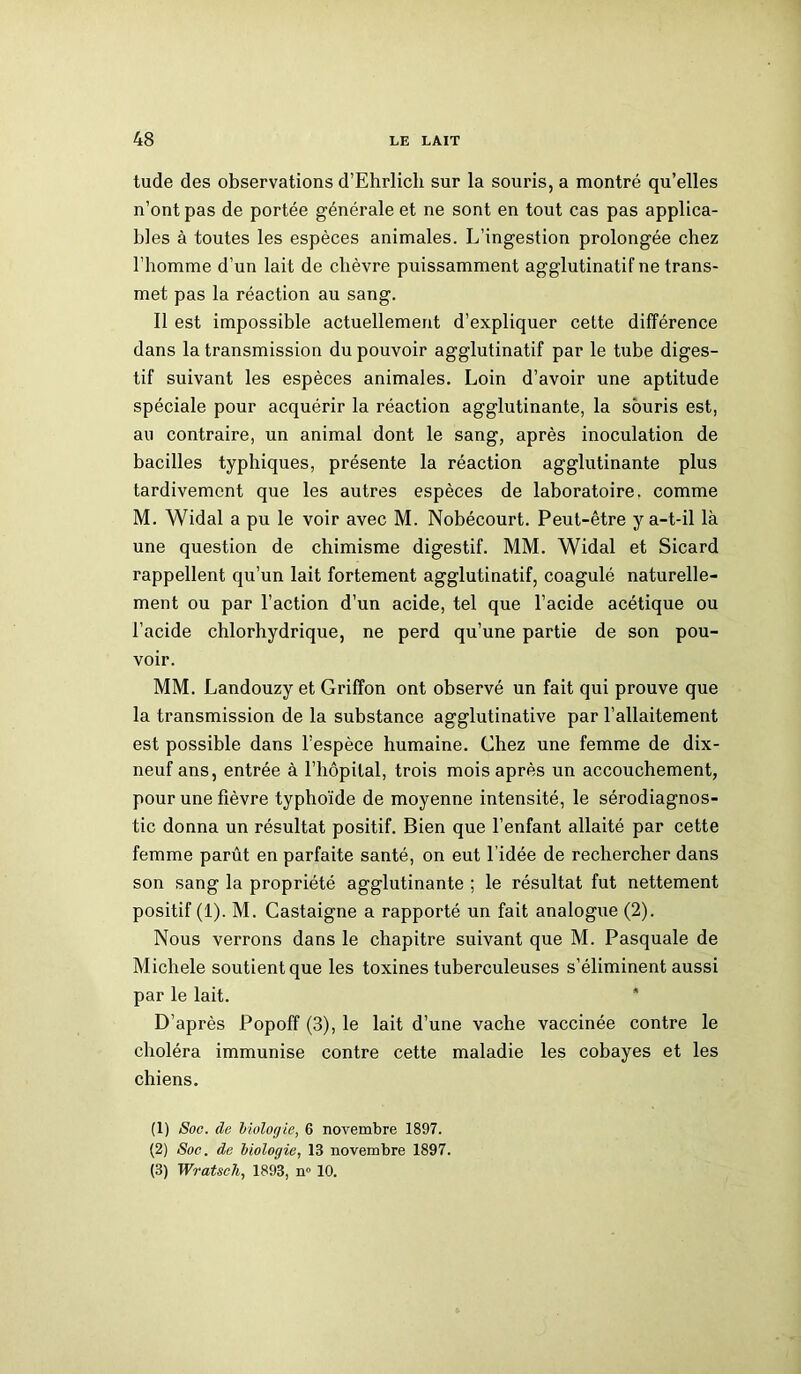 tude des observations d’Ehrlich sur la souris, a montré qu’elles n’ont pas de portée générale et ne sont en tout cas pas applica- bles à toutes les espèces animales. L’ingestion prolongée chez l’homme d’un lait de chèvre puissamment agglutinatif ne trans- met pas la réaction au sang. Il est impossible actuellement d’expliquer cette différence dans la transmission du pouvoir agglutinatif par le tube diges- tif suivant les espèces animales. Loin d’avoir une aptitude spéciale pour acquérir la réaction agglutinante, la souris est, au contraire, un animal dont le sang, après inoculation de bacilles typhiques, présente la réaction agglutinante plus tardivement que les autres espèces de laboratoire, comme M. Widal a pu le voir avec M. Nobécourt. Peut-être y a-t-il là une question de chimisme digestif. MM. Widal et Sicard rappellent qu’un lait fortement agglutinatif, coagulé naturelle- ment ou par l’action d’un acide, tel que l’acide acétique ou l’acide chlorhydrique, ne perd qu’une partie de son pou- voir. MM. Landouzy et Griffon ont observé un fait qui prouve que la transmission de la substance agglutinative par l’allaitement est possible dans l’espèce humaine. Chez une femme de dix- neuf ans, entrée à l’hôpital, trois mois après un accouchement, pour une fièvre typhoïde de moyenne intensité, le sérodiagnos- tic donna un résultat positif. Bien que l’enfant allaité par cette femme parût en parfaite santé, on eut l’idée de rechercher dans son sang la propriété agglutinante ; le résultat fut nettement positif (1). M. Castaigne a rapporté un fait analogue (2). Nous verrons dans le chapitre suivant que M. Pasquale de Michèle soutient que les toxines tuberculeuses s’éliminent aussi par le lait. D’après Popoff (3), le lait d’une vache vaccinée contre le choléra immunise contre cette maladie les cobayes et les chiens. (1) Soc. de biologie, 6 novembre 1897. (2) Soc. de biologie, 13 novembre 1897. (3) Wratsch, 1893, n° 10.