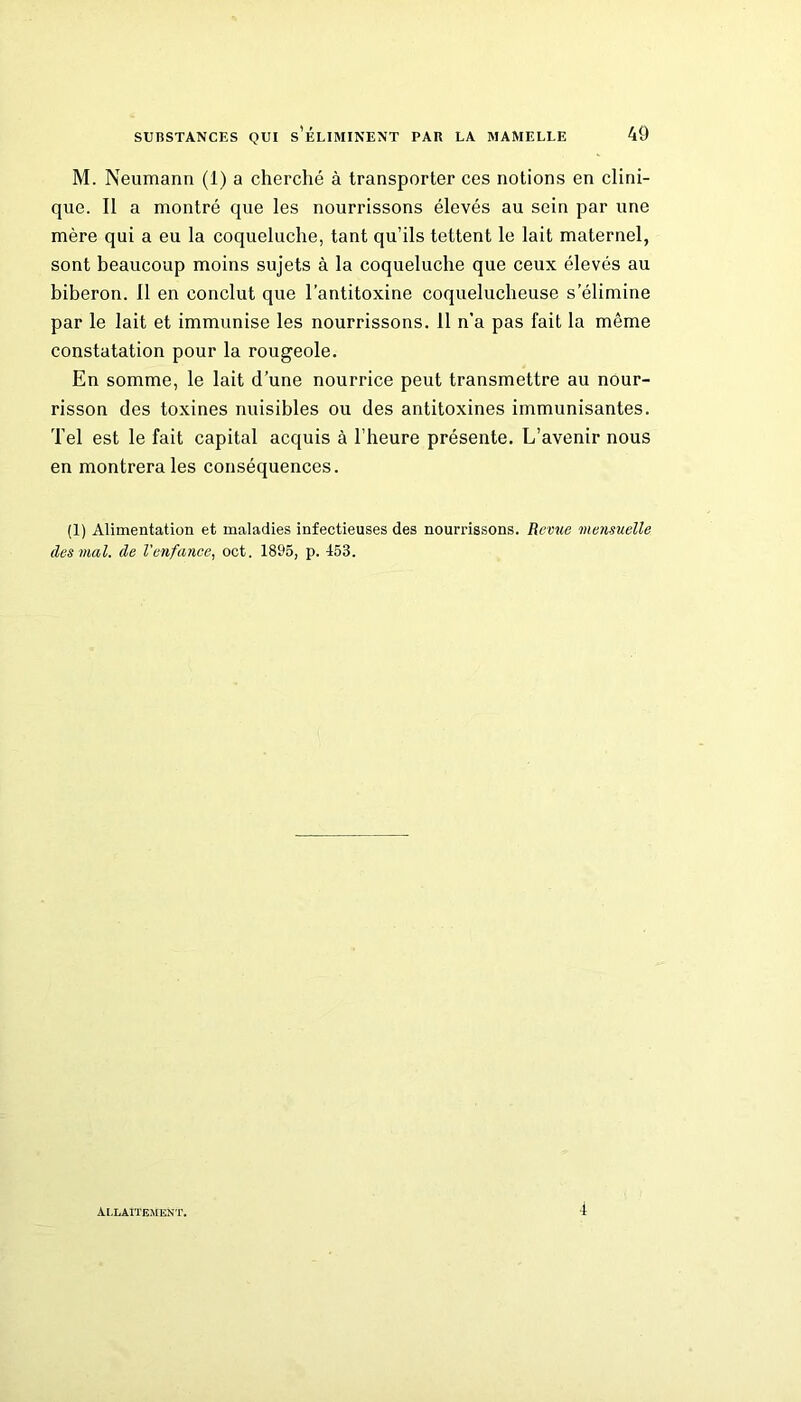 M. Neumann (1) a cherché à transporter ces notions en clini- que. Il a montré que les nourrissons élevés au sein par une mère qui a eu la coqueluche, tant qu’ils tettent le lait maternel, sont beaucoup moins sujets à la coqueluche que ceux élevés au biberon. 11 en conclut que l’antitoxine coquelucheuse s’élimine par le lait et immunise les nourrissons. Il n’a pas fait la même constatation pour la rougeole. En somme, le lait d’une nourrice peut transmettre au nour- risson des toxines nuisibles ou des antitoxines immunisantes. Tel est le fait capital acquis à l’heure présente. L’avenir nous en montrera les conséquences. (1) Alimentation et maladies infectieuses des nourrissons. Revue mensuelle des mal. de Venfance, oct. 1895, p. 153. Allaitement. 4