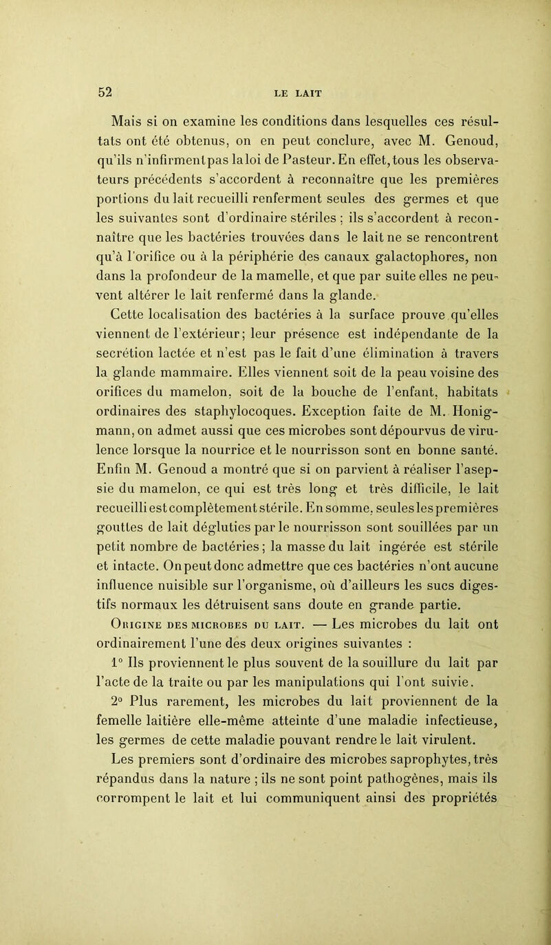 Mais si on examine les conditions dans lesquelles ces résul- tats ont été obtenus, on en peut conclure, avec M. Genoud, qu’ils n'infîrmentpas laloi de Pasteur. En effet,tous les observa- teurs précédents s’accordent à reconnaître que les premières portions du lait recueilli renferment seules des germes et que les suivantes sont d’ordinaire stériles ; ils s’accordent à recon- naître que les bactéries trouvées dans le lait ne se rencontrent qu’à l’orifice ou à la périphérie des canaux galactophores, non dans la profondeur de la mamelle, et que par suite elles ne peu- vent altérer le lait renfermé dans la glande. Cette localisation des bactéries à la surface prouve qu’elles viennent de l’extérieur ; leur présence est indépendante de la secrétion lactée et n’est pas le fait d’une élimination à travers la glande mammaire. Elles viennent soit de la peau voisine des orifices du mamelon, soit de la bouche de l’enfant, habitats ordinaires des staphylocoques. Exception faite de M. Honig- mann, on admet aussi que ces microbes sont dépourvus de viru- lence lorsque la nourrice et le nourrisson sont en bonne santé. Enfin M. Genoud a montré que si on parvient à réaliser l’asep- sie du mamelon, ce qui est très long et très difficile, le lait recueilli est complètement stérile. En somme, seules les premières gouttes de lait dégluties par le nourrisson sont souillées par un petit nombre de bactéries ; la masse du lait ingérée est stérile et intacte. On peut donc admettre que ces bactéries n’ont aucune influence nuisible sur l’organisme, où d’ailleurs les sucs diges- tifs normaux les détruisent sans doute en grande partie. Oiîigine des microbes du lait. — Les microbes du lait ont ordinairement l’une des deux origines suivantes : 1° Ils proviennent le plus souvent de la souillure du lait par l’acte de la traite ou par les manipidations qui l’ont suivie. 2° Plus rarement, les microbes du lait proviennent de la femelle laitière elle-même atteinte d’une maladie infectieuse, les germes de cette maladie pouvant rendre le lait virulent. Les premiers sont d’ordinaire des microbes saprophytes, très répandus dans la nature ; ils ne sont point pathogènes, mais ils corrompent le lait et lui communiquent ainsi des propriétés