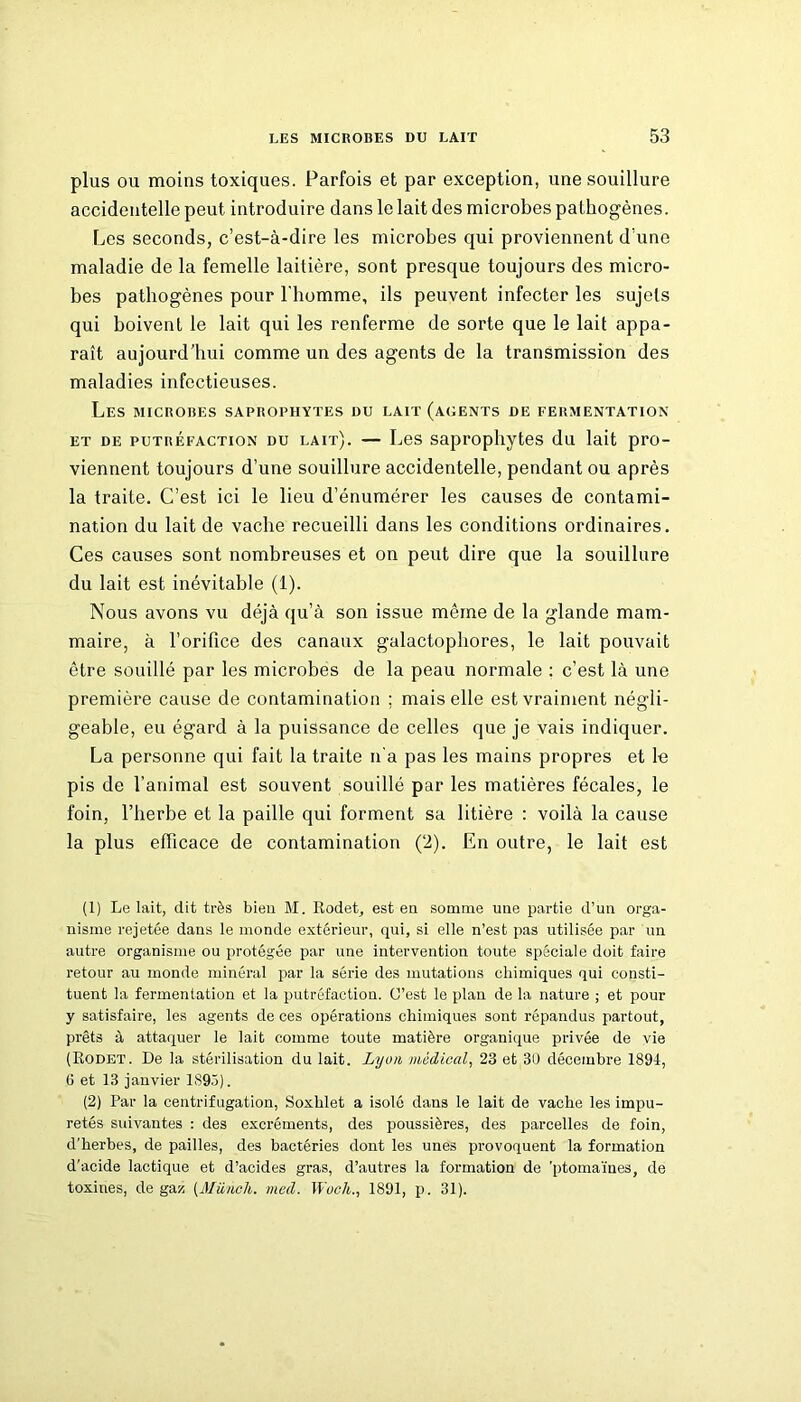 plus ou moins toxiques. Parfois et par exception, une souillure accidentelle peut introduire dans le lait des microbes pathogènes. Les seconds, c’est-à-dire les microbes qui proviennent d’une maladie de la femelle laitière, sont presque toujours des micro- bes pathogènes pour l'homme, ils peuvent infecter les sujets qui boivent le lait qui les renferme de sorte que le lait appa- raît aujourd’hui comme un des agents de la transmission des maladies infectieuses. Les microbes saprophytes du lait (agents de fermentation et de putréfaction du lait). — Les saprophytes du lait pro- viennent toujours d’une souillure accidentelle, pendant ou après la traite. C’est ici le lieu d’énumérer les causes de contami- nation du lait de vache recueilli dans les conditions ordinaires. Ces causes sont nombreuses et on peut dire que la souillure du lait est inévitable (1). Nous avons vu déjà qu’à son issue même de la glande mam- maire, à l’orifice des canaux galactopliores, le lait pouvait être souillé par les microbes de la peau normale : c’est là une première cause de contamination ; mais elle est vraiment négli- geable, eu égard à la puissance de celles que je vais indiquer. La personne qui fait la traite n'a pas les mains propres et le pis de l’animal est souvent souillé par les matières fécales, le foin, l’herbe et la paille qui forment sa litière : voilà la cause la plus efficace de contamination (2). En outre, le lait est (1) Le lait, dit très bien M. Rodet, est eu somme une partie d’un orga- nisme rejetée dans le monde extérieur, qui, si elle n’est pas utilisée par un autre organisme ou protégée par une intervention toute spéciale doit faire retour au inonde minéral par la série des mutations chimiques qui consti- tuent la fermentation et la putréfaction. C’est le plan de la nature ; et pour y satisfaire, les agents de ces opérations chimiques sont répandus partout, prêts à attaquer le lait comme toute matière organique privée de vie (Rodet. De la stérilisation du lait. Lyon médical, 23 et 30 décembre 1894, (i et 13 janvier 1895). (2) Par la centrifugation, Soxhlet a isolé dans le lait de vache les impu- retés suivantes : des excréments, des poussières, des parcelles de foin, d’herbes, de pailles, des bactéries dont les unes provoquent la formation d’acide lactique et d’acides gras, d’autres la formation de ’ptomaïnes, de toxines, de gaz (Müncli. med. Woch., 1891, p. 31).