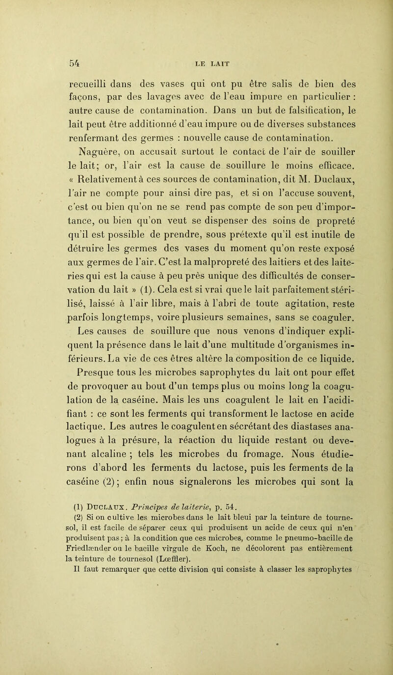 recueilli dans des vases qui ont pu être salis de bien des façons, par des lavages avec de l’eau impure en particulier : autre cause de contamination. Dans un but de falsification, le lait peut être additionné d'eau impure ou de diverses substances renfermant des germes : nouvelle cause de contamination. Naguère, on accusait surtout le contact de l’air de souiller le lait; or, l’air est la cause de souillure le moins efficace. « Relativement à ces sources de contamination, dit M. Duclaux, l’air ne compte pour ainsi dire pas, et si on l’accuse souvent, c’est ou bien qu’on ne se rend pas compte de son peu d’impor- tance, ou bien qu’on veut se dispenser des soins de propreté qu'il est possible de prendre, sous prétexte qu’il est inutile de détruire les germes des vases du moment qu’on reste exposé aux germes de l’air. C’est la malpropreté des laitiers et des laite- ries qui est la cause à peu près unique des difficultés de conser- vation du lait » (1). Cela est si vrai que le lait parfaitement stéri- lisé, laissé à l’air libre, mais à l’abri de toute agitation, reste parfois longtemps, voire plusieurs semaines, sans se coaguler. Les causes de souillure que nous venons d’indiquer expli- quent la présence dans le lait d’une multitude d’organismes in- férieurs. La vie de ces êtres altère la composition de ce liquide. Presque tous les microbes saprophytes du lait ont pour effet de provoquer au bout d’un temps plus ou moins long la coagu- lation de la caséine. Mais les uns coagulent le lait en l’acidi- fiant : ce sont les ferments qui transforment le lactose en acide lactique. Les autres le coagulent en sécrétant des diastases ana- logues à la présure, la réaction du liquide restant ou deve- nant alcaline ; tels les microbes du fromage. Nous étudie- rons d’abord les ferments du lactose, puis les ferments de la caséine (2) ; enfin nous signalerons les microbes qui sont la (1) Duclaux. Principes de laiterie, p. 54. (2) Si on cultive les microbes dans le lait bleui par la teinture de tourne- sol, il est facile de séparer ceux qui produisent un acide de ceux qui n’en produisent pas ; à la condition que ces microbes, comme le pneumo-bacille de Friedlrcnder ou le bacille virgule de Koch, ne décolorent pas entièrement la teinture de tournesol (Lœftler). Il faut remarquer que cette division qui consiste à classer les saprophytes