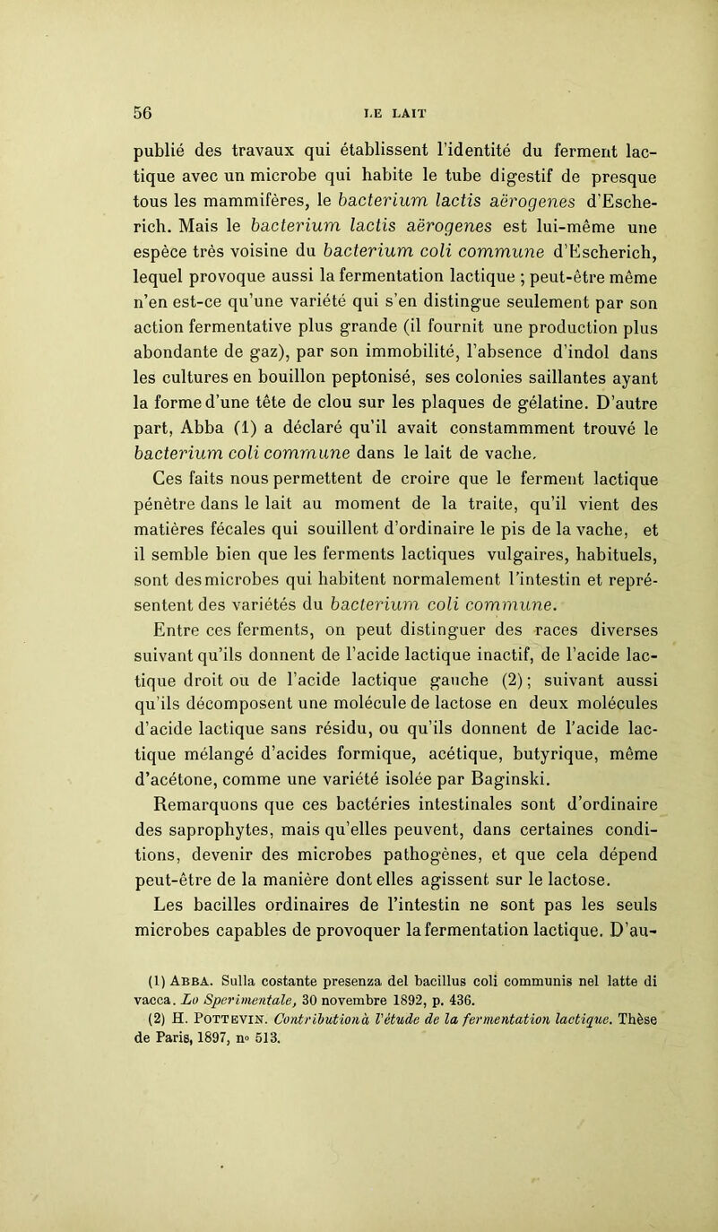 publié des travaux qui établissent l’identité du ferment lac- tique avec un microbe qui habite le tube digestif de presque tous les mammifères, le bacterium lactis aërogenes d’Esche- rich. Mais le bacterium lactis aërogenes est lui-même une espèce très voisine du bacterium coli commune d’Escherich, lequel provoque aussi la fermentation lactique ; peut-être même n’en est-ce qu’une variété qui s’en distingue seulement par son action fermentative plus grande (il fournit une production plus abondante de gaz), par son immobilité, l’absence d’indol dans les cultures en bouillon peptonisé, ses colonies saillantes ayant la forme d’une tête de clou sur les plaques de gélatine. D’autre part, Abba (1) a déclaré qu’il avait constammment trouvé le bacterium coli commune dans le lait de vaclie. Ces faits nous permettent de croire que le ferment lactique pénètre dans le lait au moment de la traite, qu’il vient des matières fécales qui souillent d’ordinaire le pis de la vache, et il semble bien que les ferments lactiques vulgaires, habituels, sont des microbes qui habitent normalement l’intestin et repré- sentent des variétés du bacterium coli commune. Entre ces ferments, on peut distinguer des races diverses suivant qu’ils donnent de l’acide lactique inactif, de l’acide lac- tique droit ou de l’acide lactique gauche (2); suivant aussi qu’ils décomposent une molécule de lactose en deux molécules d’acide lactique sans résidu, ou qu’ils donnent de l’acide lac- tique mélangé d’acides formique, acétique, butyrique, même d’acétone, comme une variété isolée par Baginski. Remarquons que ces bactéries intestinales sont d’ordinaire des saprophytes, mais qu’elles peuvent, dans certaines condi- tions, devenir des microbes pathogènes, et que cela dépend peut-être de la manière dont elles agissent sur le lactose. Les bacilles ordinaires de l’intestin ne sont pas les seuls microbes capables de provoquer la fermentation lactique. D’au- (1) Abba. Sulla costante presenza del bacillus coli communia nel latte di vacca. Lo Sperimentdle, 30 novembre 1892, p. 436. (2) H. Pott evin. Contribution à l'étude de la fermentation lactique. Thèse de Paris, 1897, n° 513.