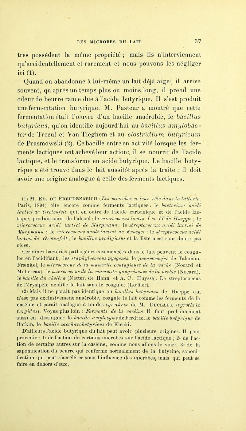 très possèdent la même propriété ; mais ils n’interviennent qu’accidentellement et rarement et nous pouvons les négliger ici (1). Quand on abandonne à lui-même un lait déjà aigri, il arrive souvent, qu’après un temps plus ou moins long, il prend une odeur de beurre rance due à l’acide butyrique. Il s’est produit une fermentation butyrique. M. Pasteur a montré que cette fermentation était l’œuvre d’un bacille anaérobie, le bacillus butyricus, cju’on identifie aujourd’hui au bacillus amylobac- ter de Trecul et Van Tieghem et au clostridium butyricum de Prasmowski (2). Ce bacille entre en activité lorsque les fer- ments lactiques ont achevé leur action ; il se nourrit de l’acide lactique, et le transforme en acide butyrique. Le bacille buty- rique a été trouvé dans le lait aussitôt après la traite ; il doit avoir une origine analogue à celle des ferments lactiques. (1) M. Bd. de Freudenreich (Les microbes et leur rôle dam la laiterie. Paris, 1894) cite encore comme ferments lactiques : le bacterium aeidi lactici de Grotenfelt qui, en outre de l'acide carbonique et de l’acide lac- tique, produit aussi de l’alcool ; le micrococcus lactis I et II de Hueppe ; le micrococcus acidi lactici de Marpmann ; le streptococcus aeidi lactici de Marpmann ; le micrococcus acidi lactici de Krueger ; le streptococcus acidi lactici de Grotenfelt ; le bacillus prodigiosus et la liste n’est sans doute pas close. Certaines bactéries pathogènes ensemencées dans le lait peuvent le coagu- ler en l’acidifiant; les staphylococcuspyogenes, le pneumocoque de Talamon- Frænkel, le micrococcus delà mammite contagieuse de la vache (Nocard et Mollereau), le micrococcus de la mammite gangréneuse delà brebis (Nocard), le bacille du choléra (Netter, de Hann et A. C. Huysse). Le streptococcus de l’érysipèle acidifie le lait sans le coaguler (Lœffler). (2) Mais il ne paraît pas identique au bacillus butyricus de Hueppe qui n’est pas exclusivement anaérobie, coagule le lait comme les ferments de la caséine et paraît analogue à un des tyrotkrix de M. Duclaux (tyrothrix turgidus). Voyez plus loin : Ferments delà caséine. Il faut probablement aussi en distinguer le bacille amylozymede Perdrix, le bacille butyrique de Botkin, le bacille saccharobutyricus de Klecki. D’ailleurs l’acide butyrique du lait peut avoir plusieurs origines. Il peut provenir : 1» de l’action de certains microbes sur l’acide lactique ; 2» de l’ac- tion de certains autres sur la caséine, comme nous allons le voir; 3» de la saponification du beurre qui renferme normalement de la butyriue, saponi- fication qui peut s'accélérer sous l’influence des microbes, mais qui peut se faire en dehors d'eux.