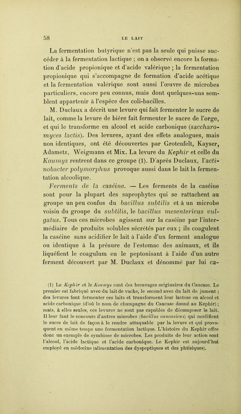 La fermentation butyrique n’est pas la seule qui puisse suc- céder à la fermentation lactique ; on a observé encore la forma- tion d’acide propionique et d’acide valérique ; la fermentation propionique qui s’accompagne de formation d’acide acétique et la fermentation valérique sont aussi l’oeuvre de microbes particuliers, encore peu connus, mais dont quelques-uns sem- blent appartenir à l’espèce des coli-bacilles. M. Duclaux a décrit une levure qui fait fermenter le sucre de lait, comme la levure de bière fait fermenter le sucre de l’orge, et qui le transforme en alcool et acide carbonique (saccha.ro- myces lactis). Des levures, ayant des effets analogues, mais non identiques, ont été découvertes par Grotenfelt, Kayser, Adametz, Weigmann et Mix. La levure du Képhir et celle du Koumys rentrent dans ce groupe (1). D'après Duclaux, Yacti- nobacter polymorphus provoque aussi dans le lait la fermen- tation alcoolique. Ferments de la caséine. — Les ferments de la caséine sont pour la plupart des saprophytes qui se rattachent au groupe un peu confus du bacillus subtilis et à un microbe voisin du groupe du subtilis, le bacillus mesentericus vul- gatus. Tous ces microbes agissent sur la caséine par l’inter- médiaire de produits solubles sécrétés par eux ; ils coagulent la caséine sans acidifier le lait à l’aide d’un ferment analogue ou identique à la présure de l’estomac des animaux, et ils liquéfient le coagulum en le peptonisant à l’aide d’un autre ferment découvert par M. Duclaux et dénommé par lui ca- (1) Le Kc-plùr et le Koumys font des breuvages originaires du Caucase. Le premier est fabriqué avec du lait de vache, le second avec du lait de jument ; des levures font fermenter ces laits et transforment leur lactose en alcool et acide carbonique (d’où le nom de champagne du Caucase donné au Képhir) ; mais, à elles seules, ces levures ne sont pas capables de décomposer le lait. Il leur faut le concours d’autres microbes (bacillus caucasicvs) qui modifient le sucre de lait de façon à le rendre attaquable par la levure et qui provo- quent en même temps une fermentation lactique. L’histoire du Képhir offre donc un exemple de symbiose de microbes. Les produits de leur action sont l’alcool, l'acide lactique et l’acide carbonique. Le Képhir est aujourd’hui employé en médecine (alimentation des dyspeptiques et des phtisiques).