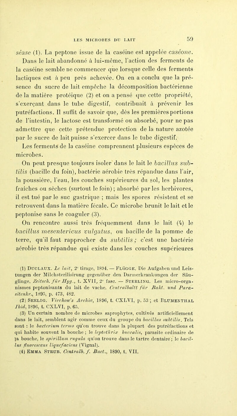 séase (1). La peptone issue de la caséine est appelée caséone. Dans le lait abandonné à lui-même, l’action des ferments de la caséine semble ne commencer que lorsque celle des ferments lactiques est à peu près achevée. On en a conclu que la pré- sence du sucre de lait empêche la décomposition bactérienne de la matière protéique (2) et on a pensé que cette propriété, s’exerçant dans le tube digestif, contribuait à prévenir les putréfactions. Il suffit de savoir que, dès les premières portions de l’intestin, le lactose est transformé ou absorbé, pour ne pas admettre que cette prétendue protection de la nature azotée par le sucre de lait puisse s’exercer dans le tube digestif. Les ferments de la caséine comprennent plusieurs espèces de microbes. On peut presque toujours isoler dans le lait le bacillus sub- tilis (bacille du foin), bactérie aérobie très répandue dans l’air, la poussière, l’eau, les couches supérieures du sol, les plantes fraîches ou sèches (surtout le foin) ; absorbé parles herbivores, il est tué par le suc gastrique ; mais les spores résistent et se retrouvent dans la matière fécale. Ce microbe brunit le lait et le peptonise sans le coaguler (3). On rencontre aussi très fréquemment dans le lait (4) le bacillus mesentericus vulgalus, ou bacille de la pomme de terre, qu’il faut rapprocher du subtilis ; c’est une bactérie aérobie très répandue qui existe dans les couches supérieures (1) Duclaux. Le lait, 2e tirage, 1894. — Flügge. Die Aufgaben und Leis- tungen der Milchsterilisirung gegenüber den Darmerkrankungen der Sâu- glinge. Zeitsch. fiir Hygt. XVII, 2 fasc. — Sterling. Les micro-orga- nismes peptonisants du lait de vache. Centralbaltt fiir Baht. und Para- sitenltr., 1895, p. 473, 482. (2) Seelig. Virchom’s Archiv, 1896, t. CXLVI, p. 53 ; et Blümenthal Ibid, 1896, t. CXLVI, p. 65. (3) Un certain nombre de microbes saprophytes, cultivés artificiellement dans le lait, semblent agir comme ceux du groupe du bacillus subtilis. Tels sont : le bacteriwn termo qu’on trouve dans la plupart des putréfactions et qui habite souvent la bouche ; le leptothrix buccalis, parasite ordinaire de la bouche, le spirillum rugula qu’on trouve dans le tartre dentaire ; le bacil- lus fluorescens liquefaciens (Vignal). (4) Emma Strub. Centralb. f. Bact., 1890, t. VIL