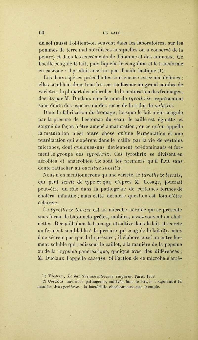 du sol (aussi l’obtient-on souvent dans les laboratoires, sur les pommes de terre mal stérilisées auxquelles on a conservé de la pelure) et dans les excréments de l’homme et des animaux. Ce bacille coagule le lait, puis liquéfie le coagulum et le transforme en caséone ; il produit aussi un peu d’acide lactique (t). Les deux espèces précédentes sont encore assez mal définies ; elles semblent dans tous les cas renfermer un grand nombre de variétés ; la plupart des microbes de la maturation des fromages, décrits par M. Duclaux sous le nom de tyrothrix, représentent sans doute des espèces ou des races de la tribu du subtilis. Dans la fabrication du fromage, lorsque le lait a été coagulé par la présure de l’estomac du veau, le caillé est égoutté, et soigné de façon à être amené à maturation; or ce qu’on appelle la maturation n’est autre chose qu’une fermentation et une putréfaction qui s’opèrent dans le caillé par la vie de certains microbes, dont quelques-uns deviennent prédominants et for- ment le groupe des tyrothrix. Ces tyrothrix se divisent en aérobies et anaérobies. Ce sont les premiers qu’il faut sans doute rattacher au bacillus subtilis. Nous n’en mentionnerons qu’une variété, le tyrothrix tenuis, qui peut servir de type et qui, d’après M. Lesage, jouerait peut-être un rôle dans la pathogénie de certaines formes de choléra infantile ; mais cette dernière question est loin d’être éclaircie. Le tyrothrix tenuis est un microbe aérobie qui se présente sous forme de bâtonnets grêles, mobiles, assez souvent en chaî- nettes. Recueilli dans le fromage et cultivé dans le lait, il sécrète un ferment semblable à la présure qui coagule le lait (2) ; mais il ne sécrète pas que de la présure ; il élabore aussi un autre fer- ment soluble qui redissout le caillot, à la manière de la pepsine ou de la trypsine pancréatique, quoique avec des différences ; M. Duclaux l’appelle caséase. Si l’action de ce microbe s’arrê- (1) Vignal. Le bacillus mesentericvs vulgatus. Paris, 1889. (2) Certains microbes pathogènes, cultivés dans le lait, le coagulent à la manière des tyrothrix : la bactéridie charbonneuse par exemple.