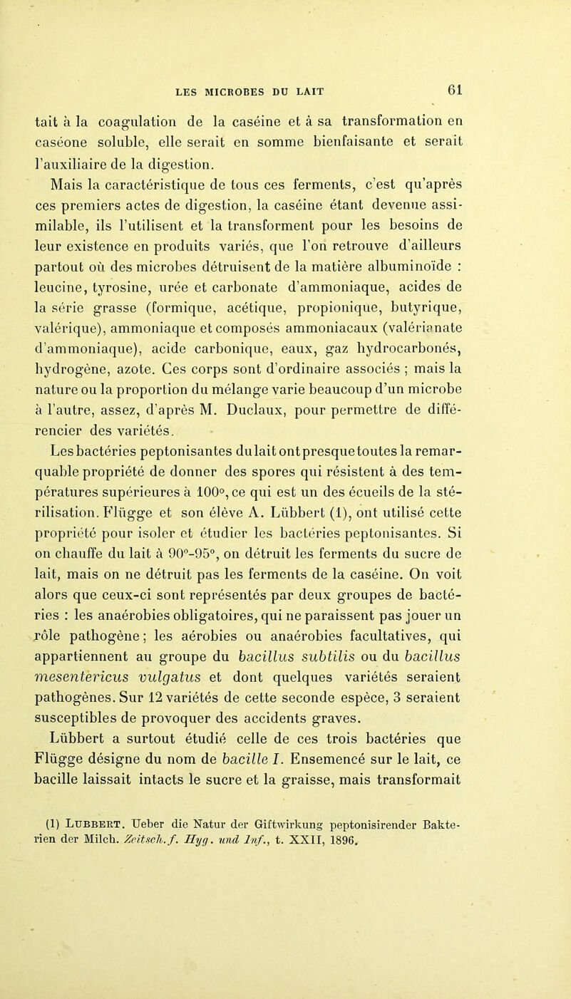 tait à la coagulation de la caséine et à sa transformation en caséone soluble, elle serait en somme bienfaisante et serait l’auxiliaire de la digestion. Mais la caractéristique de tous ces ferments, c’est qu’après ces premiers actes de digestion, la caséine étant devenue assi- milable, ils l’utilisent et la transforment pour les besoins de leur existence en produits variés, que l’on retrouve d’ailleurs partout où des microbes détruisent de la matière albuminoïde : leucine, tyrosine, urée et carbonate d’ammoniaque, acides de la série grasse (formique, acétique, propionique, butyrique, valérique), ammoniaque et composés ammoniacaux (valérianate d’ammoniaque), acide carbonique, eaux, gaz hydrocarbonés, hydrogène, azote. Ces corps sont d’ordinaire associés ; mais la nature ou la proportion du mélange varie beaucoup d’un microbe à l’autre, assez, d’après M. Duclaux, pour permettre de diffé- rencier des variétés. Lesbactéries peptonisantes dulait ontpresquetoutes la remar- quable propriété de donner des spores qui résistent à des tem- pératures supérieures à 100°, ce qui est un des écueils de la sté- rilisation. Fliïgge et son élève A. Lübbert (1), ont utilisé cette propriété pour isoler et étudier les bactéries peptonisantes. Si on chauffe du lait à 90°-95°, on détruit les ferments du sucre de lait, mais on ne détruit pas les ferments de la caséine. On voit alors que ceux-ci sont représentés par deux groupes de bacté- ries : les anaérobies obligatoires, qui ne paraissent pas jouer un rôle pathogène ; les aérobies ou anaérobies facultatives, qui appartiennent au groupe du bacillus subtilis ou du bacillus mesentericus vulgatus et dont quelques variétés seraient pathogènes. Sur 12 variétés de cette seconde espèce, 3 seraient susceptibles de provoquer des accidents graves. Lübbert a surtout étudié celle de ces trois bactéries que Flügge désigne du nom de bacille I. Ensemencé sur le lait, ce bacille laissait intacts le sucre et la graisse, mais transformait (1) Lübbert. Ueber die Natur der Giftwirkung peptonisirender Bakte- rien der Milch. Zeitsclb.f. Hyq. und Inf., t. XXII, 1896.