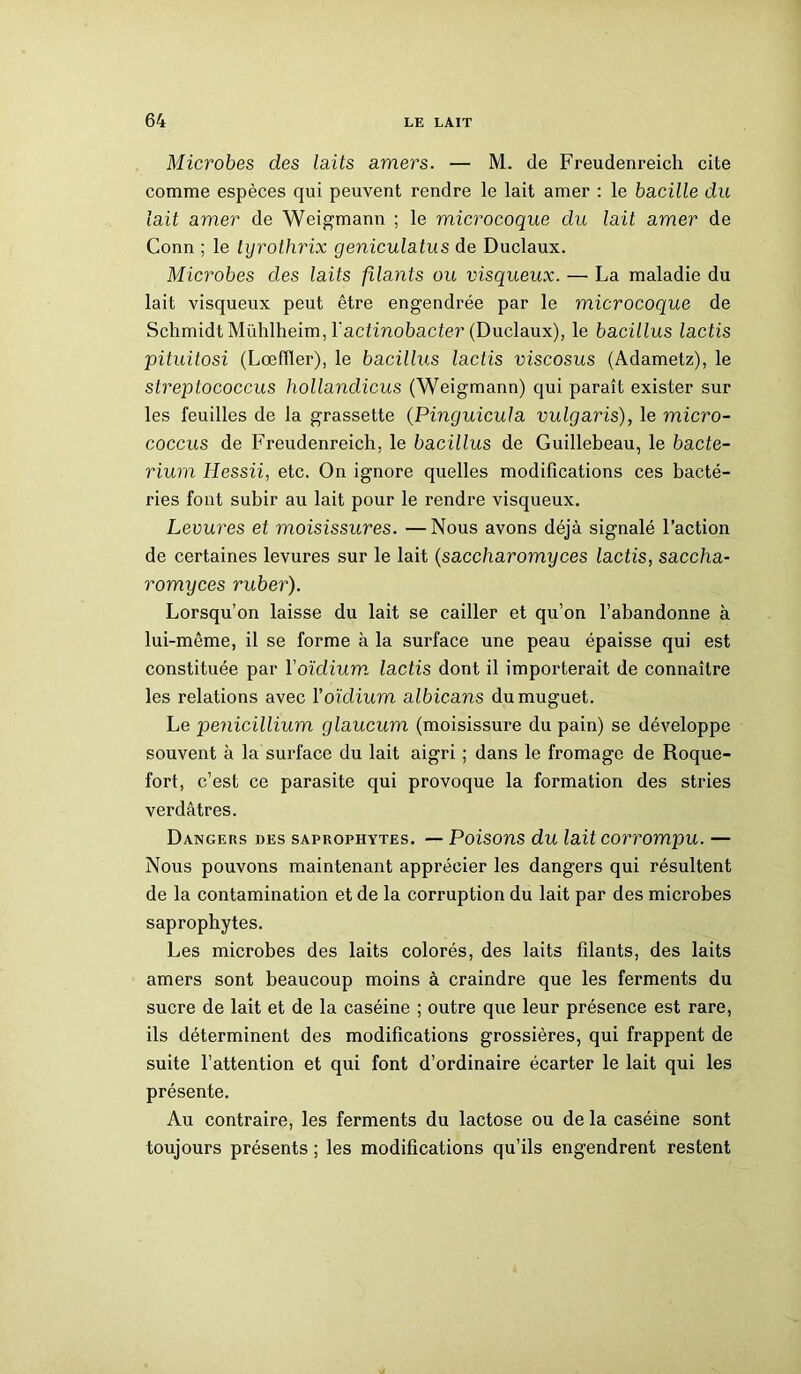 Microbes des laits amers. — M. de Freudenreich cite comme espèces qui peuvent rendre le lait amer : le bacille du lait amer de Weigmann ; le microcoque du lait amer de Conn ; le lyrothrix geniculatus de Duclaux. Microbes des laits filants ou visqueux. —• La maladie du lait visqueux peut être engendrée par le microcoque de Schmidt Mühlheim, Yactinobacter (Duclaux), le bacillus lactis pituitosi (Lœfller), le bacillus lactis viscosus (Adametz), le streptococcus hollandicus (Weigmann) qui paraît exister sur les feuilles de la grassette (Pinguicula vulgaris), le micro- coccus de Freudenreich. le bacillus de Guillebeau, le bacte- rium Hessii, etc. On ignore quelles modifications ces bacté- ries font subir au lait pour le rendre visqueux. Levures et moisissures. —Nous avons déjà signalé l’action de certaines levures sur le lait (saccharomyces lactis, saccha- romyces ruber). Lorsqu’on laisse du lait se cailler et qu’on l’abandonne à lui-même, il se forme à la surface une peau épaisse qui est constituée par Yoïdium, lactis dont il importerait de connaître les relations avec Y oïdium albicans du muguet. Le pénicillium glaucum (moisissure du pain) se développe souvent à la surface du lait aigri ; dans le fromage de Roque- fort, c’est ce parasite qui provoque la formation des stries verdâtres. Dangers des saprophytes. — Poisons du lait corrompu. — Nous pouvons maintenant apprécier les dangers qui résultent de la contamination et de la corruption du lait par des microbes saprophytes. Les microbes des laits colorés, des laits filants, des laits amers sont beaucoup moins à craindre que les ferments du sucre de lait et de la caséine ; outre que leur présence est rare, ils déterminent des modifications grossières, qui frappent de suite l’attention et qui font d’ordinaire écarter le lait qui les présente. Au contraire, les ferments du lactose ou de la caséine sont toujours présents ; les modifications qu’ils engendrent restent