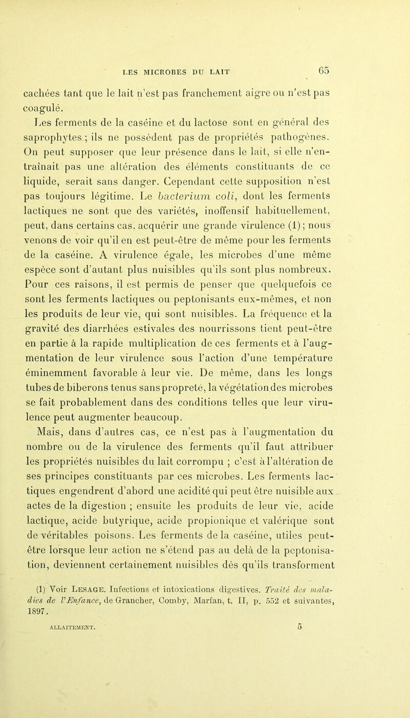 cachées tant que le lait n’est pas franchement aigre ou n’est pas coagulé. Les ferments de la caséine et du lactose sont en général des saprophytes ; ils ne possèdent pas de propriétés pathogènes. On peut supposer que leur présence dans le lait, si elle n’en- traînait pas une altération des éléments constituants de ce liquide, serait sans danger. Cependant cette supposition n’est pas toujours légitime. Le bacterium coli, dont les ferments lactiques ne sont que des variétés, inoffensif habituellement, peut, dans certains cas. acquérir une grande virulence (1); nous venons de voir qu’il en est peut-être de même pour les ferments de la caséine. A virulence égale, les microbes d’une même espèce sont d’autant plus nuisibles qu’ils sont plus nombreux. Pour ces raisons, il est permis de penser que quelquefois ce sont les ferments lactiques ou peptonisants eux-mêmes, et non les produits de leur vie, qui sont nuisibles. La fréquence et la gravité des diarrhées estivales des nourrissons tient peut-être en partie à la rapide multiplication de ces ferments et à l’aug- mentation de leur virulence sous l’action d’une température éminemment favorable à leur vie. De même, dans les longs tubes de biberons tenus sanspropreté, la végétation des microbes se fait probablement dans des conditions telles que leur viru- lence peut augmenter beaucoup. Mais, dans d’autres cas, ce n’est pas à l’augmentation du nombre ou de la virulence des ferments qu’il faut attribuer les propriétés nuisibles du lait corrompu ; c’est à l’altération de ses principes constituants par ces microbes. Les ferments lac- tiques engendrent d’abord une acidité qui peut être nuisible aux actes de la digestion ; ensuite les produits de leur vie, acide lactique, acide butyrique, acide propionique et valérique sont de véritables poisons. Les ferments delà caséine, utiles peut- être lorsque leur action ne s’étend pas au delà de la peptonisa- tion, deviennent certainement nuisibles dès qu’ils transforment (1) Voir Lesage. Infections et intoxications digestives. Traité dus mala- dies de l'Enfance, de Granclier, Comby, Marfan, t. II, p. 552 et suivantes, 1897. ALLAITEMENT. 5