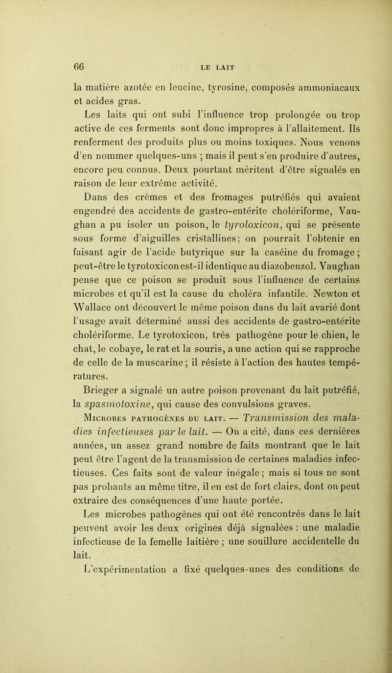 la matière azotée en leucine, tyrosine, composés ammoniacaux et acides gras. Les laits qui ont subi l’influence trop prolongée ou trop active de ces ferments sont donc impropres à l’allaitement. Ils renferment des produits plus ou moins toxiques. Nous venons d’en nommer quelques-uns ; mais il peut s'en produire d’autres, encore peu connus. Deux pourtant méritent d’être signalés en raison de leur extrême activité. Dans des crèmes et des fromages putréfiés qui avaient engendré des accidents de gastro-entérite cholériforme, Vau- ghan a pu isoler un poison, le tyroloxicon, qui se présente sous forme d’aiguilles cristallines; on pourrait l’obtenir en faisant agir de l’acide butyrique sur la caséine du fromage ; peut-être le tyrotoxicon est-il identique au diazobenzol. Vauglian pense que ce poison se produit sous l'influence de certains microbes et qu’il est la cause du choléra infantile. Newton et Wallace ont découvert le même poison dans du lait avarié dont l’usage avait déterminé aussi des accidents de gastro-entérite cholériforme. Le tyrotoxicon, très pathogène pour le chien, le chat, le cobaye, le rat et la souris, aune action qui se rapproche de celle de la muscarine ; il résiste à l’action des hautes tempé- ratures. Brieger a signalé un autre poison provenant du lait putréfié, la spasmotoxine, qui cause des convulsions graves. Microbes pathogènes du lait. — Transmission des mala- dies infectieuses par le lait. — On a cité, dans ces dernières années, un assez grand nombre de faits montrant que le lait peut être l’agent de la transmission de certaines maladies infec- tieuses. Ces faits sont de valeur inégale; mais si tous ne sont pas probants au même titre, il en est de fort clairs, dont on peut extraire des conséquences d’une haute portée. Les microbes pathogènes qui ont été rencontrés dans le lait peuvent avoir les deux origines déjà signalées : une maladie infectieuse de la femelle laitière ; une souillure accidentelle du lait. L’expérimentation a fixé quelques-unes des conditions de