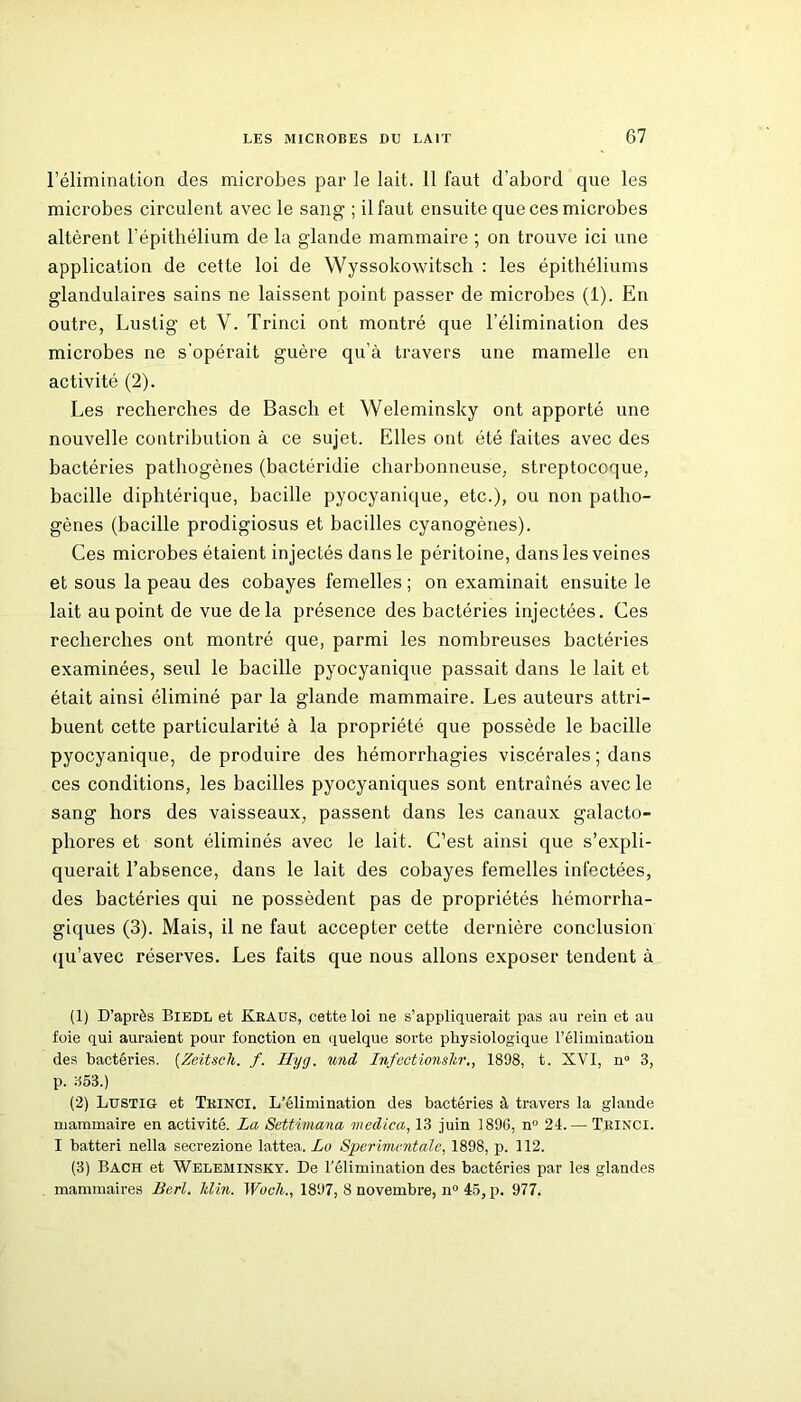 l’élimination des microbes par le lait. 11 faut d’abord que les microbes circulent avec le sang ; il faut ensuite que ces microbes altèrent l’épithélium de la glande mammaire ; on trouve ici une application de cette loi de Wyssokowitsch : les épithéliums glandulaires sains ne laissent point passer de microbes (1). En outre, Lustig et V. Trinci ont montré que l’élimination des microbes ne s'opérait guère qu’à travers une mamelle en activité (2). Les recherches de Bascli et Weleminsky ont apporté une nouvelle contribution à ce sujet. Elles ont été faites avec des bactéries pathogènes (bactéridie charbonneuse, streptocoque, bacille diphtérique, bacille pyocyanique, etc.), ou non patho- gènes (bacille prodigiosus et bacilles cyanogènes). Ces microbes étaient injectés dans le péritoine, dans les veines et sous la peau des cobayes femelles ; on examinait ensuite le lait au point de vue delà présence des bactéries injectées. Ces recherches ont montré que, parmi les nombreuses bactéries examinées, seul le bacille pyocyanique passait dans le lait et était ainsi éliminé par la glande mammaire. Les auteurs attri- buent cette particularité à la propriété que possède le bacille pyocyanique, de produire des hémorrhagies viscérales ; dans ces conditions, les bacilles pyocyaniques sont entraînés avec le sang hors des vaisseaux, passent dans les canaux galacto- phores et sont éliminés avec le lait. C’est ainsi que s’expli- querait l’absence, dans le lait des cobayes femelles infectées, des bactéries qui ne possèdent pas de propriétés hémorrha- giques (3). Mais, il ne faut accepter cette dernière conclusion qu’avec réserves. Les faits que nous allons exposer tendent à (1) D’après Biedl et Kraus, cette loi ne s’appliquerait pas au rein et au foie qui auraient pour fonction en quelque sorte physiologique l’élimination des bactéries. (Zeitsch. f. Ilyg. und Infectionslir., 1898, t. XVI, n° 3, p. 353.) (2) Lustig et Trinci. L’élimination des bactéries à travers la glande mammaire en activité. La Settiviana medica, 13 juin 1896, n° 24.— Trinci. I batteri nella secrezione lattea. Le Sperimentale, 1898, p. 112. (3) Bach et Weleminsky. De l’élimination des bactéries par les glandes mammaires Bcrl. lilin. Wocli., 1897, 8 novembre, n° 45, p. 977.