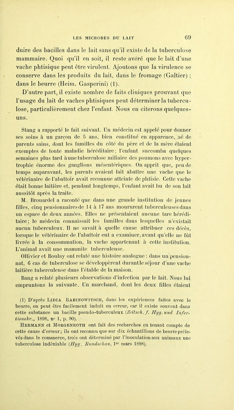 duire des bacilles dans le lait sans qu’il existe de la tuberculose mammaire. Quoi qu’il en soit, il reste avéré que le lait d’une vache phtisique peut être virulent. Ajoutons que la virulence se conserve dans les produits du lait, dans le fromage (Galtier) ; dans le beurre (Heim. Gasperini) (1). D’autre part, il existe nombre de faits cliniques prouvant que l’usage du lait de vaches phtisiques peut déterminer la tubercu- lose, particulièrement chez l’enfant. Nous en citerons quelques- uns. Stang a rapporté le fait suivant. Un médecin est appelé pour donner ses soins à un garçon de 5 ans, bien constitué en apparence, né de parents sains, dont les familles du côté du père et de la mère étaient exemptes de toute maladie héréditaire; l’enfant succomba quelques semaines plus tard à une tuberculose miliaire des poumons avec hyper- trophie énorme des ganglions mésentériques. On apprit que, peu de temps auparavant, les parents avaient fait abattre une vache que le vétérinaire de l’abattoir avait reconnue atteinte de phtisie. Cette vache était lionne laitière et, pendant longtemps, l’enfant avait bu de son lait aussitôt après la traite. M. Brouardel a raconté que dans une grande institution de jeunes filles, cinq pensionnaires de 14 à 17 ans moururent tuberculeuses dans un espace de deux années. Elles ne présentaient aucune tare hérédi- taire; le médecin connaissait les familles dans lesquelles n’existait aucun tuberculeux. Il ne savait à quelle cause attribuer ces décès, lorsque le vétérinaire de l’abattoir eut a examiner, avant qu’elle ne fût livrée à la consommation, la vache appartenant à cette institution. L’animal avait une mammite tuberculeuse. Ollivier et Boulay ont relaté une histoire analogue : dans un pension- nat, 6 cas de tuberculose se développèrent durant le séjour d’une vache laitière tuberculeuse dans l’étable de la maison. Bang a relaté plusieurs observations d’infection par le lait. Nous lui empruntons la suivante. Un marchand, dont les deux filles étaient (1) D’après Lidia Rabinowitsch, dans les expériences faites avec le beurre, on peut être facilement induit eu erreur, car il existe souvent dans cette substance un bacille pseudo-tuberculeux (Zeitsch.f. Hyg.und Infec- tionslir., 1898, n» 1, p. 90). Hermann et Morgenroth ont fait des recherches en tenant compte de cette cause d’erreur; ils ont reconnu que sur dix échantillons de beurre préle- vés dans le commerce, trois ont déterminé par l’inoculation aux animaux une tuberculose indéniable [Hyg. Rundschau, 1er mars 1898).