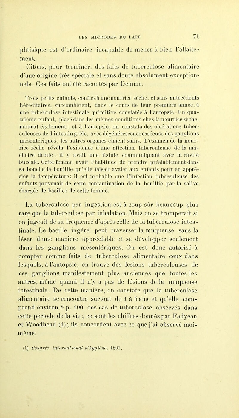 phtisique est d’ordinaire incapable de mener à bien l’allaite- ment. Citons, pour terminer, des faits de tuberculose alimentaire d’une origine très spéciale et sans doute absolument exception- nels. Ces faits ont été racontés par Demme. Trois petits enfants, confiés à une nourrice sèche, et sans antécédents héréditaires, succombèrent, dans le cours de leur première année, à une tuberculose intestinale primitive constatée à l’autopsie. Un qua- trième enfant, placé dans les mêmes conditions chez la nourrice sèche, mourut également ; et à l’autopsie, on constata des ulcérations tuber- culeuses de l’intestin grêle, avec dégénérescence caséeuse des ganglions mésentériques; les autres organes étaient sains. L’examen de la nour- rice sèche révéla l’existence d’une affection tuberculeuse de la mâ- choire droite ; il y avait une fistule communiquant avec la cavité buccale. Cette femme avait l’habitude de prendre préalablement dans sa bouche la bouillie qu’elle faisait avaler aux enfants pour en appré- cier la température; il est probable que l’infection tuberculeuse des enfants provenait de cette contamination de la bouillie par la salive chargée de bacilles de cette femme. La tuberculose par ingestion est à coup sûr beaucoup plus rare que la tuberculose par inhalation. Mais on se tromperait si on jugeait de sa fréquence d'après celle de la tuberculose intes- tinale. Le bacille ingéré peut traverser la muqueuse sans la léser d’une manière appréciable et se développer seulement dans les ganglions mésentériques. On est donc autorisé à compter comme faits de tuberculose alimentaire ceux dans lesquels, à l’autopsie, on trouve des lésions tuberculeuses de ces ganglions manifestement plus anciennes que toutes les autres, même quand il n’y a pas de lésions de la muqueuse intestinale. De cette manière, on constate que la tuberculose alimentaire se rencontre surtout de 1 à 5 ans et qu’elle com- prend environ 8 p. 100 des cas de tuberculose observés dans cette période de la vie ; ce sont les chiffres donnés par Fadyean et Woodhead (1); ils concordent avec ce que j’ai observé moi- même. (1) Congrès international d’hygiène, 1891.